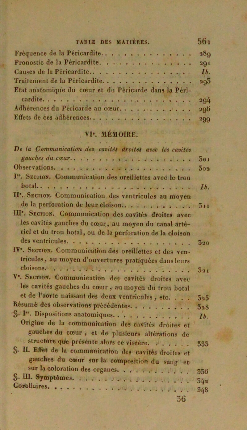 Fréquence de la Péricardite 289 Pronostic de. la Péricardite 291 Causes de la Péricardite lb. Traitement de la Péricardite ag5 Etat aDatomique du cœur et du Péricarde dans la Péri- cardite 2g4 Adhérences du Péricarde au cœur 296 Effets de ces adhérences 200 VI*. MÉMOIRE. De la Communication des cavités droites avec les cavités gauches du cœur.. . Observations I. Section. Communication des oreillettes avec le trou botal.. II*. Section. Communication des ventricules au moyen de la perforation de leur cloison M*. Section. Communication des cavités droites avec les cavités gauches du cœur, au moyen du canal arté- riel et du trou botal, ou de la perforation de la cloison des ventricules IV*. Section. Communication des oreillettes et des ven- tricules, au moyen d’ouvertures pratiquées dans leurs cloisons. . . , . V*. Section. Communication des cavités droites avec les cavités gauches du cœur , au moyen du trou botal et de l’aorte naissant des deux ventricules , etc. . . . Résumé des observations précédentes §• I. Dispositions anatomiques Origine de la communication des cavités droites et gauches du cœur , et de plusieurs altérations de structure que présente alors ce viscère §. II. Effet de la communication des cavités droites et gauches du cœur sur la composition du sang et sur la coloration des organes. ...... §• III. Symptômes Corollaires 5oi 302 lb. 511 320 32 I 325 3a8 lb. 533 35ti 54a 348 36