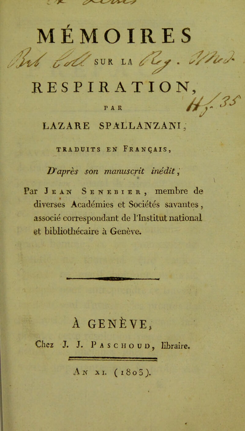 MÉMOIRES RESPIRATION LAZARE SPALLANZANI, TRADUITS EN FRANÇAIS, D'après son manuscrit inédit, Par Jean Senebier, membre de diverses Académies et Sociétés savantes, associé correspondant de l’Institut national et bibliothécaire à Genève. Chez J. J. P a s c H o ü D j libraire. SUR L A £ • * r a r À GENÈVE, An xi. ( i 8 o 5 ).