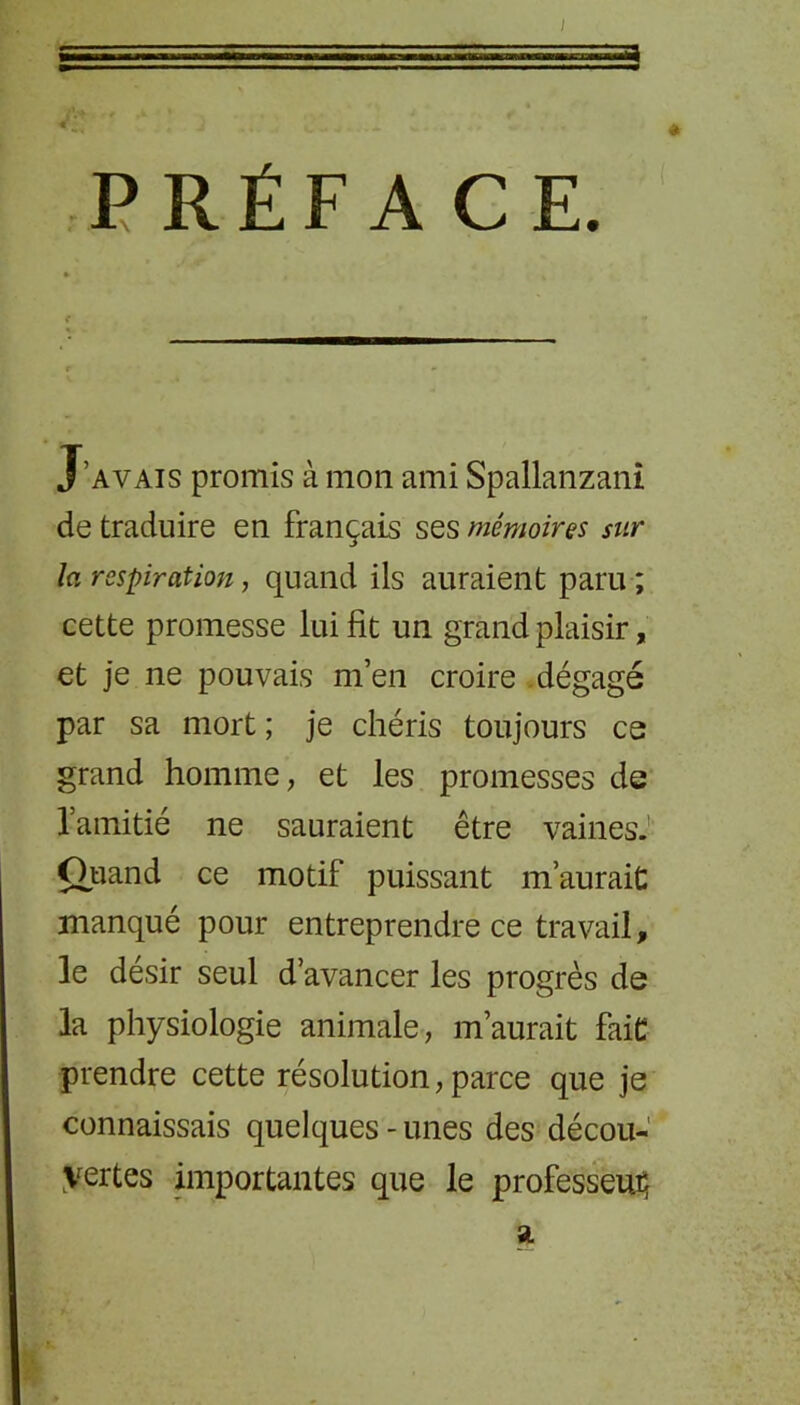 * PRÉFA CE. J’avais promis à mon ami Spallanzani de traduire en français ses mémoires sur la respiration, quand ils auraient paru ; cette promesse lui fit un grand plaisir, et je ne pouvais m’en croire dégagé par sa mort ; je chéris toujours ce grand homme, et les promesses de l’amitié ne sauraient être vaines. Quand ce motif puissant m’aurait: manqué pour entreprendre ce travail, le désir seul d’avancer les progrès de la physiologie animale, m’aurait faiC prendre cette résolution, parce que je connaissais quelques-unes des décou- vertes importantes que le professeur SL