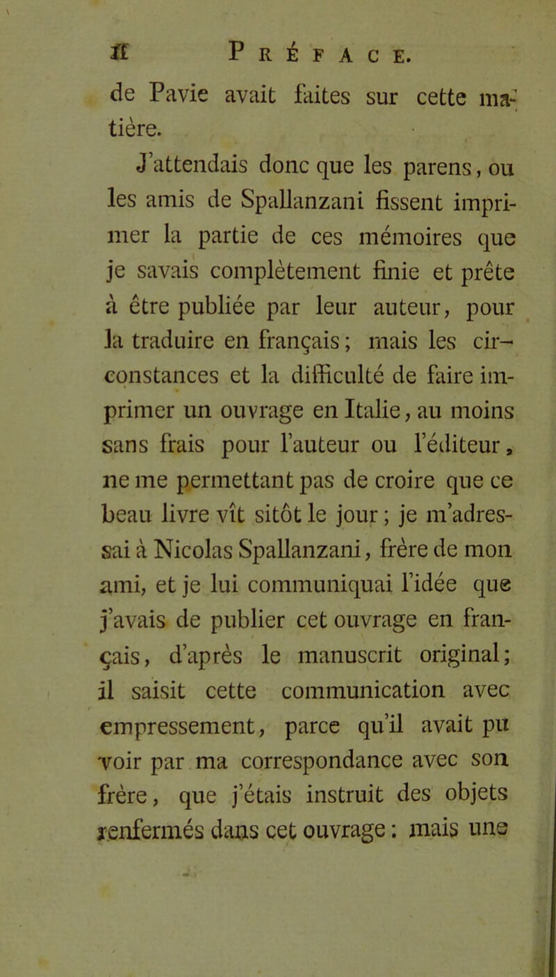 de Pavie avait faites sur cette ma- tière. J’attendais donc que les parens, ou les amis de Spallanzani fissent impri- mer la partie de ces mémoires que je savais complètement finie et prête à être publiée par leur auteur, pour la traduire en français ; mais les cir- constances et la difficulté de faire im- primer un ouvrage en Italie, au moins sans frais pour l’auteur ou l’éditeur, lie me permettant pas de croire que ce beau livre vît sitôt le jour ; je m’adres- sai à Nicolas Spallanzani, frère de mon ami, et je lui communiquai l’idée que j’avais de publier cet ouvrage en fran- çais, d’après le manuscrit original; il saisit cette communication avec empressement, parce qu’il avait pu voir par ma correspondance avec son frère, que j’étais instruit des objets renfermés dans cet ouvrage ; mais une