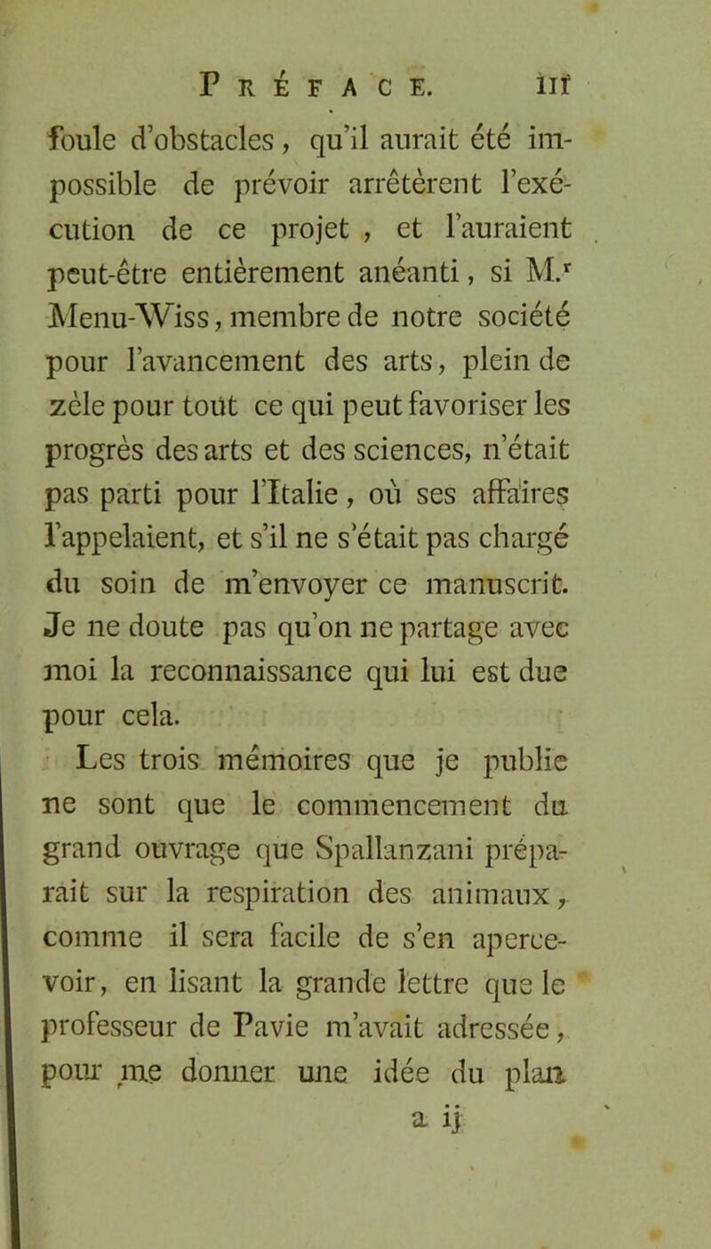 foule d’obstacles, qu’il aurait été im- possible de prévoir arrêtèrent l’exé- cution de ce projet , et l’auraient peut-être entièrement anéanti, si M.r Menu-Wiss, membre de notre société pour l’avancement des arts, plein de zèle pour tout ce qui peut favoriser les progrès des arts et des sciences, n’était pas parti pour l’Italie, où ses affaires l’appelaient, et s’il ne s était pas chargé du soin de m’envoyer ce manuscrit. Je 11e doute pas qu’on ne partage avec moi la reconnaissance qui lui est due pour cela. Les trois mémoires que je publie ne sont que le commencement du grand ouvrage que Spallanzani prépa- rait sur la respiration des animaux, comme il sera facile de s’en aperce- voir , en lisant la grande lettre que le professeur de Pavie m’avait adressée, pour me donner une idée du plan a ij