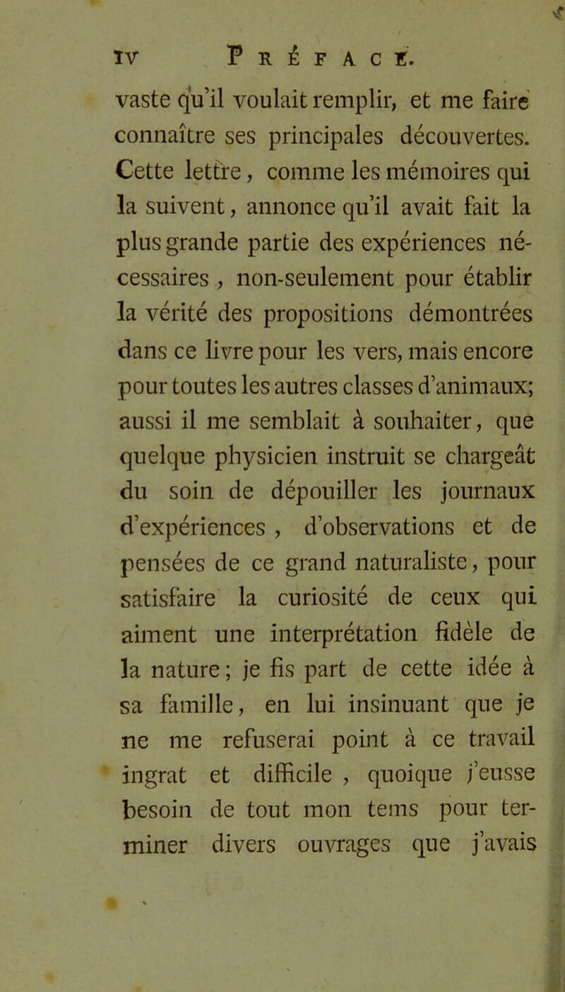 vaste qu’il voulait remplir, et me faire connaître ses principales découvertes. Cette lettre, comme les mémoires qui la suivent, annonce qu’il avait fait la plus grande partie des expériences né- cessaires , non-seulement pour établir la vérité des propositions démontrées dans ce livre pour les vers, mais encore pour toutes les autres classes d’animaux; aussi il me semblait à souhaiter, que quelque physicien instruit se chargeât du soin de dépouiller les journaux d’expériences , d’observations et de pensées de ce grand naturaliste, pour satisfaire la curiosité de ceux qui aiment une interprétation fidèle de la nature ; je fis part de cette idée à sa famille, en lui insinuant que je ne me refuserai point à ce travail ingrat et difficile , quoique j’eusse besoin de tout mon tems pour ter- miner divers ouvrages que j’avais