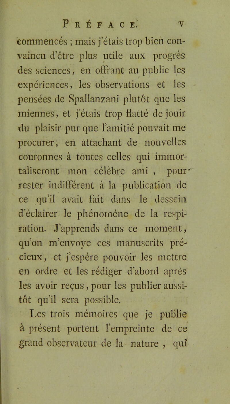 commencés ; mais j’étais trop bien con- vaincu d’être plus utile aux progrès des sciences, en offrant au public les expériences, les observations et les pensées de Spallanzani plutôt que les miennes, et j’étais trop flatté de jouir du plaisir pur que l’amitié pouvait me procurer, en attachant de nouvelles couronnes à toutes celles qui immor- taliseront mon célèbre ami , pour' rester indifférent à la publication de ce qu’il avait fait dans le dessein d’éclairer le phénomène de la respi- ration. J’apprends dans ce moment, qu’on m’envoye ces manuscrits pré- cieux, et j’espère pouvoir les mettre en ordre et les rédiger d’abord après les avoir reçus, pour les publier aussi- tôt qu’il sera possible. Les trois mémoires que je publie à présent portent l’empreinte de ce grand observateur de la nature , qui