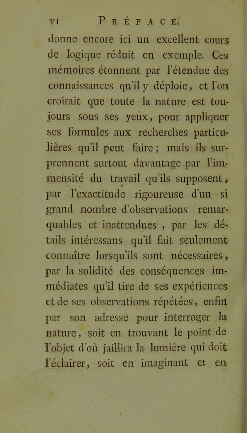 donne encore ici un excellent cours de logique réduit en exemple. Ces mémoires étonnent par l’étendue des connaissances qu’il y déploie, et l’on croirait que toute la nature est tou- jours sous ses yeux, pour appliquer ses formules aux recherches particu- lières qu’il peut faire ; mais ils sur- prennent surtout davantage par l’im- mensité du travail qu’ils supposent, par l’exactitude rigoureuse d’un si grand nombre d’observations remar- quables et inattendues , par les dé- tails intéressans qu’il fait seulement connaître lorsqu’ils sont nécessaires, par la solidité des conséquences im- médiates qu’il tire de ses expériences et de ses observations répétées, enfin par son adresse pour interroger la nature, soit en trouvant le point de l’objet d’où jaillira la lumière qui doit l’éclairer, soit en imaginant et en