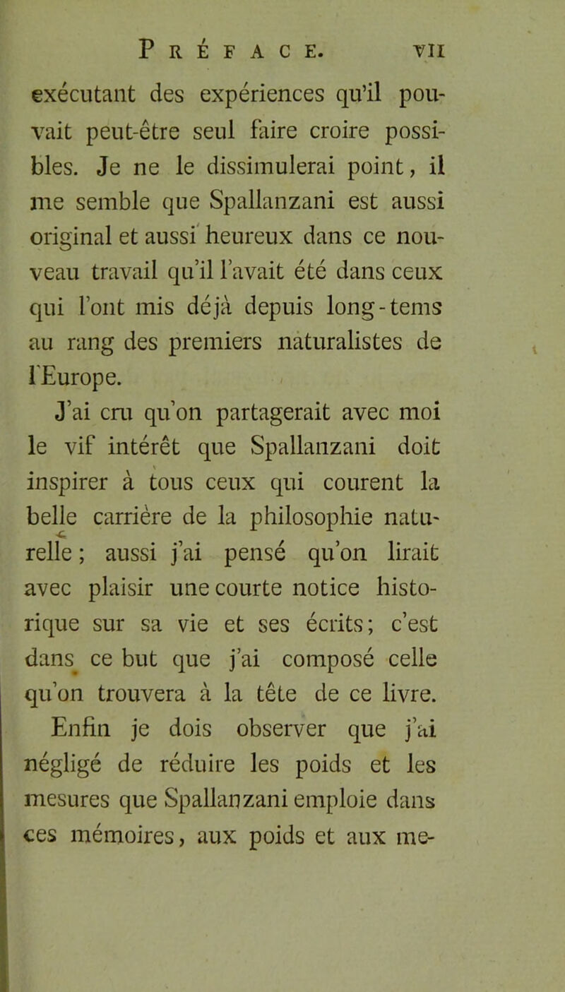 exécutant des expériences qu’il pou- vait peut-être seul faire croire possi- bles. Je ne le dissimulerai point, il me semble que Spallanzani est aussi original et aussi heureux dans ce nou- veau travail qu’il l’avait été dans ceux qui font mis déjà depuis long-tems au rang des premiers naturalistes de l'Europe. J’ai cru qu’on partagerait avec moi le vif intérêt que Spallanzani doit inspirer à tous ceux qui courent la belle carrière de la philosophie natu- relle ; aussi j’ai pensé qu’on lirait avec plaisir une courte notice histo- rique sur sa vie et ses écrits; c’est dans ce but que j’ai composé celle qu’on trouvera à la tête de ce livre. Enfin je dois observer que j’ai négligé de réduire les poids et les mesures que Spallanzani emploie dans ces mémoires, aux poids et aux me-