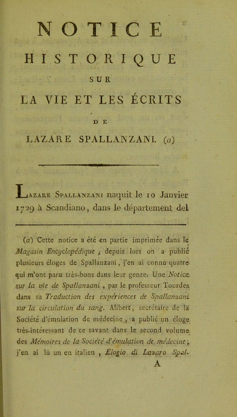 NOTICE HISTORIQUE SUR LA VIE ET LES ÉCRITS D E LAZARE SPALLANZANI, (a) Xjazaue Spallanzani naquit le io Janvier 1729 à Scandiano, dans le département del (à) Cette notice a été -en partie imprimée dans le Magasin Encyclopédique depuis lors on a publié plusieurs éloges de Spallanzani, j’en ai connu quatre qui m’ont paru très-bons dans leur genre. Une Notice, sur la vie de Spallanzani , par le professeur Tourdes dans sa Traduction des expériences de Spallanzani sur la circulation du sang. Alibert, secrétaire de la Société d’émulation de médecine ,-a publié un cloge très-intéressant de ce savant dans le second volume des Mémoires de la Société d'émulation de médecine ; j’en ai lù un en italien , Elogio di Laza.ro Spal• A