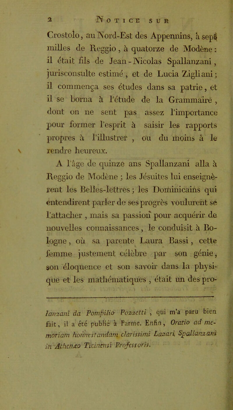 Crostolo, au Nord-Est des Appennins, h. sepfij milles de Reggio, à quatorze de Modène : il était fils de Jean - Nicolas Spallanzani, jurisconsulte estimé, et de Lucia Zigliani; il commença ses études dans sa patrie, et il se borna à l'étude de la Grammaire , dont on ne sent pas assez l’importance pour former l’esprit à saisir les rapports propres à l’illustrer , ou du moins à le v rendre heureux. A l’âge de quinze ans Spallanzani alla à Reggio de Modène ; les Jésuites lui enseignè- rent les Belles-lettres ; les Dominicains qui entendirent parler de ses progrès voulurent se l’attacher , mais sa passion pour acquérir de nouvelles connaissances, le conduisit à Bo- logne , où sa parente Laura Bassi, cette femme justement célèbre par son génie, son éloquence et son savoir dans la physi- que et les mathématiques , était un des pro- lànzani da Pompilio Po2zctti , qui m’a paru bien fait, il a été publié à Parme. Enfin, Oratio ad mt- moriam honnestandâm clarissimi Lasari Spallanzani in Athcnxo Ticincnsi Professons.