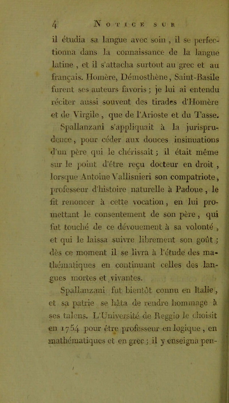 il étudia sa langue avec soin , il se perfec- tionna dans la connaissance de la langue latine , et il s’attacha surtout au grec et au français. Homère, Démosthène, Saint-Basile furent ses auteurs favoris ; je lui ai entendu réciter aussi souvent des tirades d’Homère et de Virgile , que de l’Arioste et du Tasse. Spallanzani s’appliquait à la jurispru- dence , pour céder aux douces insinuations d’un père qui le chérissait ; il était même sur le point d’être reçu docteur en droit , lorsque Antoine Vallisnieri son compatriote, professeur d’histoire naturelle à Padoue , le lit renoncer à cette vocation, en lui pro- mettant le consentement de son père , cpii fut touché de ce dévouement à sa volonté , et qui le laissa suivre librement son goût ; dès ce moment il se livra à l’étude des ma- thématiques en continuant celles des lan- gues mortes et vivantes. Spallanzani fut bientôt connu en Italie , et sa patrie se hâta de rendre hommage à ses tuions. L’Université de Reggio le choisit on 1764 pour être professeur en logique, en mathématiques et en grec ; il y enseigna pen- /