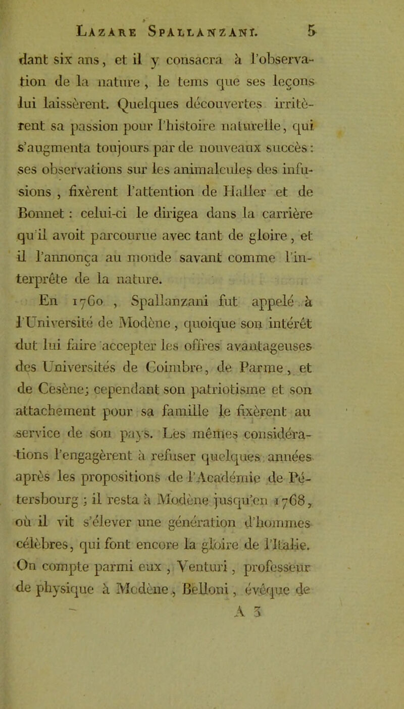 dant six ans, et il y consacra à l’observa- tion (le la nature , le teins que ses leçons lui laissèrent. Quelques découvertes irritè- rent sa passion pour I’iiistoire naturelle, qui s’augmenta toujours par de nouveaux succès : ses observations sur les animalcules des infu- sions , fixèrent l’attention de Haller et de Bonnet : celui-ci le dirigea dans la carrière qu’il avoit parcourue avec tant de gloire, et il l’annonça au monde savant comme l’in- o terprête de la nature. En 17G0 , Spallanzani fut appelé à l’Université de Modène , quoique son intérêt dut lui faire accepter les offres avantageuses des Universités de Coimbre, de Parme, et de Cesène; cependant son patriotisme et son attachement pour sa famille le fixèrent au service de son pays. Les mêmes considéra- tions l’engagèrent a refuser quelques années après les propositions de l’Académie de Pé- tersbourg ; il resta h Modène jusqu’en i 768, où il vit s’élever une génération d’hommes célèbres, qui font encore la gloire de l ltalie. On compte parmi eux , Venturi, professeur de physique à Modène , Belloni, évêque de