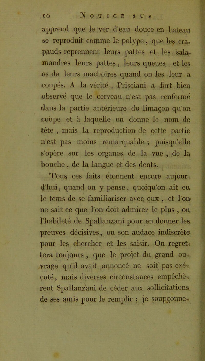 apprend que le ver d’eau douce en bateatj se reproduit comme le polype, que le§ crar pauds reprennent leurs pattes et les sala- mandres leurs pattes , leurs queues et les os de leurs mâchoires quand on les leur a coupés. A la vérité , Prisqiani a fort bien observé que le cerveau n’est pas renfermé dans la partie antérieure du limaçon qu’on coupe et à laquelle on donne le nom de tête , mais la reproduction de cette partie 11’est pas moins remarquable ; puisqu’elle s’opère sur les organes de la vue , de la bouche, de la langue et des dents. Tous ces faits étonnent encore aujourr d’hui, quand on y pense, quoiqu’on ait eu le tems de se familiariser avec eux , et l’on ne sait ce que l’on doit admirer le plus , ou l’habileté de Spallanzani pour en donner les. preuves décisives, ou son audace indiscrète pour les chercher et les saisir. On regret- tera toujours , que le projet du grand ou- vrage qu’il avait annoncé ne soit pas exé- cuté, mais diverses circonstances empêchée rent Spallanzani de céder aux sollicitations de ses amis pour le remplir : je soupçonner