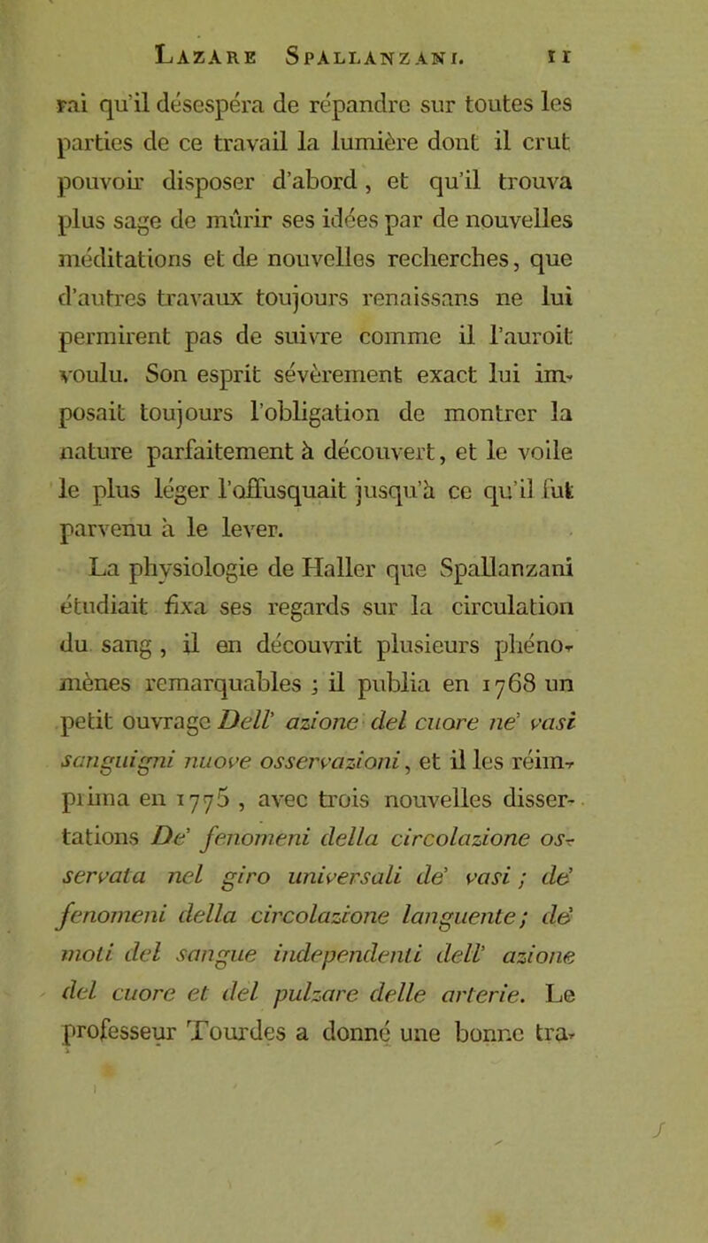 rai qu'il désespéra de répandre sur toutes les parties de ce travail la lumière dont il crut pouvoir disposer d’abord, et qu’il trouva plus sage de mûrir ses idées par de nouvelles méditations et de nouvelles recherches, que d’autres travaux toujours renaissans ne lui permirent pas de suivre comme il l’auroit voulu. Son esprit sévèrement exact lui im- posait toujours l’obligation de montrer la nature parfaitement à découvert, et le voile le plus léger l’offusquait jusqu’à ce qu’i3 fut parvenu à le lever. La physiologie de Haller que Spallanzani étudiait fixa ses regards sur la circulation du sang , il en découvrit plusieurs phéno- mènes remarquables ; il publia en 1768 un petit ouvrage. Dell’ azione ciel cuore ne’ vasi sanguigni nuove osservaziani, et il les réim-r piima en 1770 , avec trois nouvelles disser- tations De’ fenomeni délia circolazione os? serval a nel giro universali tle’ vasi ; de’ fenomeni délia circolazione languente ; de’ inoti del sangue independenli dell’ azione del cuore et del pulzare dette arterie. Le professeur Tourdes a donné une bonne tra- ) ' -