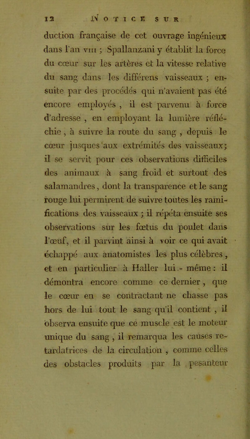 duction française de cet ouvrage ingénieux dans l'an vm ; Spallanzani y établit la force du cœur sur les artères et la vitesse relative du sang dans les difFérens vaisseaux ; en- suite par des procédés qui n’avaient pas été encore employés , il est parvenu à force d’adresse , en employant la lumière réflé- chie , à suivre la route du sang , depuis le cœur jusques aux extrémités des vaisseaux; il se servit pour ces observations difficiles des animaux à sang froid et surtout des salamandres, dont la transparence et le sang rouge lui permirent de suivre toutes les rami- fications des vaisseaux ; il répéta ensuite ses observations sur les fœtus du poulet dans l’œuf, et il parvint ainsi à voir ce qui avait échappé aux anatomistes les plus célèbres, et en particulier à Haller lui -meme: il démontra encore comme ce dernier, que le cœur en se contractant ne chasse pas hors de lui tout le sang qu’il contient , il observa ensuite que ce muscle est le moteur unique du sang , il remarqua les causes re- tardatrices de la circulation , comme celles des obstacles produits par la pesanteur