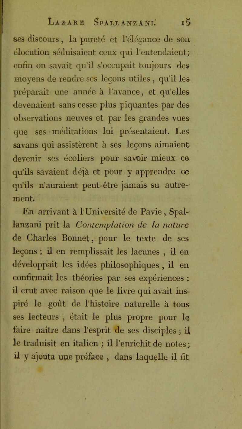 ses discours, la pureté et l’élégance de son élocution séduisaient ceux qui l’entendaient; enfin on savait qu’il s’occupait toujours des moyens de rendre ses leçons utiles , qu’il les préparait une année à l’avance, et qu’elles devenaient sans cesse plus piquantes par des observations neuves et par les grandes vues que ses méditations lui présentaient. Les savans qui assistèrent à ses leçons aimaient devenir ses écoliers pour savoir mieux eu qu’ils savaient déjà et pour y apprendre ce qu’ils n’auraient peut-être jamais su autre- ment. En arrivant à l’Université de Pavie, Spal- lanzani prit la Contemplation de la nature de Charles Bonnet, pour le texte de ses leçons ; il en remplissait les lacunes , il en développait les idées philosophiques , il en confirmait les théories par ses expériences ; il crut: avec raison que le livre qui avait ins- piré le goût de l’histoire naturelle à tous ses lecteurs , était le plus propre pour le faire naître dans l’esprit de ses disciples ; il le traduisit en italien ; il l’enrichit de notes ; U y ajouta une préface , dans laquelle il fit