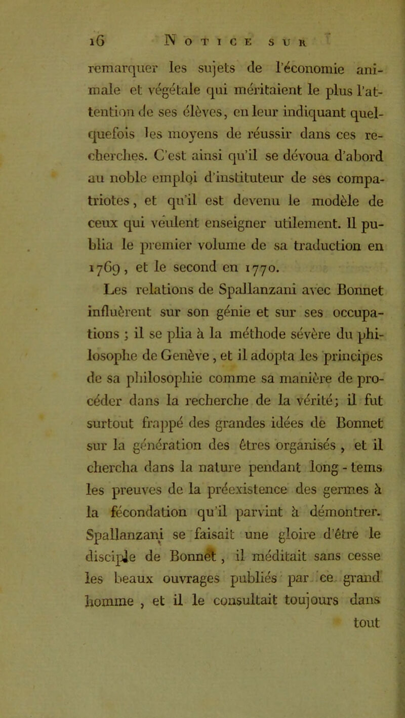 remarquer les sujets de l’économie ani- male et végétale qui méritaient le plus l’at- tention de ses élèves, en leur indiquant quel- quefois les moyens de réussir dans ces re- cherches. C’est ainsi qu’il se dévoua d’abord au noble emploi d’instituteur de ses compa- triotes , et qu’il est devenu le modèle de ceux qui veulent enseigner utilement. 11 pu- blia le premier volume de sa traduction en 1769, et le second en 1770. Les relations de Spallanzani avec Bonnet influèrent sur son génie et sur ses occupa- tions ; il se plia à la méthode sévère du phi- losophe de Genève, et il adopta les principes de sa philosophie comme sa manière de pro- céder dans la recherche de la vérité; il fut surtout frappé des grandes idées de Bonnet sur la génération des êtres organisés , et il chercha dans la nature pendant long - tems les preuves de la préexistence des germes à la fécondation qu'il parvint à démontrer. Spallanzani se faisait une gloire d’être le disciple de Bonnet, il méditait sans cesse les beaux ouvrages publiés par ce grand homme , et il le consultait toujours dans tout