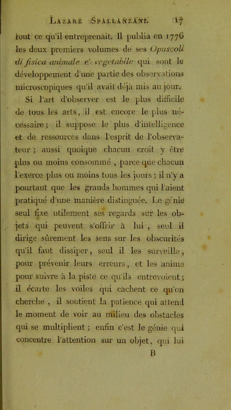 tout ce qu’il entreprenait. 11 publia en 1776 les deux premiers volumes de ses Opusçoli di fisica animale é- vegetabile qui sont le développement d’une partie des observations microscopiques qu’il avait déjà mis au jour. Si l’art d’observer est le plus difficile de tous les arts, il est encore le plus né- cessaire ; il suppose le plus d’intelligence et de ressources dans l’esprit de l’observa- teur ; aussi quoique chacun croit y être plus ou moins consommé , parce que chacun l'exerce plus ou moins tous les jours ; il n’y a pourtant que les grands hommes qui l’aient pratiqué d’une manière distinguée. Le génie seul fixe utilement scs regards sur les ob- jets qui peuvent s’offrir à lui , seul il dirige sûrement les sens sur les obscurités qu’il faut dissiper, seul il les surveille, pour prévenir leurs erreurs, et les anime pour suivre à la pisté ce qu’ils entrevoient ; il écarte les voiles qui cachent ce qu’on cherche , il soutient la patience qui attend le moment de voir au milieu des obstacles qui se multiplient ; enfin c’est le génie qui concentre l’attention sur un objet, qui lui B