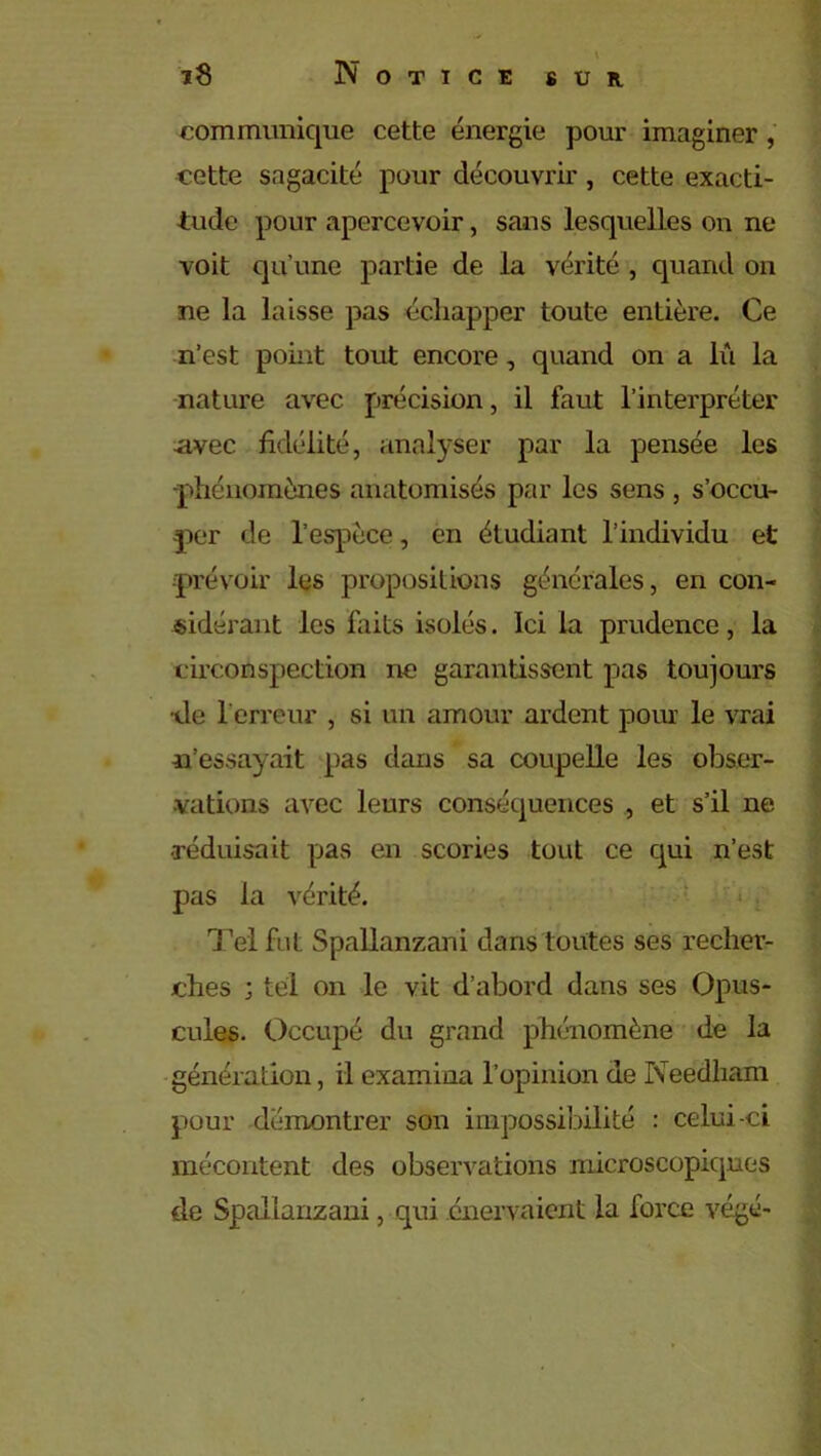 communique cette énergie pour imaginer, cette sagacité pour découvrir , cette exacti- tude pour apercevoir, sans lesquelles on ne voit qu'une partie de la vérité , quand on ne la laisse pas échapper toute entière. Ce n’est point tout encore, quand on a lu la nature avec précision, il faut l’interpréter avec fidélité, analyser par la pensée les phénomènes anatomisés par les sens , s’occu- per de l’espèce, en étudiant l’individu et prévoir les propositions générales, en con- sidérant les faits isolés. Ici la prudence, la circonspection ne garantissent pas toujours •de 1 erreur , si un amour ardent pour le vrai n’essayait pas dans sa coupelle les obser- vations avec leurs conséquences , et s’il ne •réduisait pas en scories tout ce qui n’est pas la vérité. Tel fut Spallanzani dans toutes ses recher- ches ; tel on le vit d’abord dans ses Opus- cules. Occupé du grand phénomène de la génération, il examina l’opinion de Neëdham pour démontrer son impossibilité : celui-ci mécontent des observations microscopiques cle Spallanzani, qui énervaient la force végé-