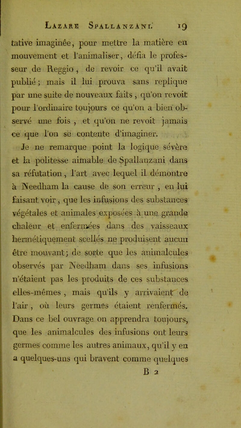 tative imaginée, pour mettre la matière en mouvement et l’animaliser, défia le profes- seur de Reggio, de revoir ce qu’il avait publié ; mais il lui prouva sans répliqué par une suite de nouveaux faits , qu’on revoit pour l’ordinaire toujours ce qu’on a bien ob- servé une fois , et qu’on ne revoit jamais ce que l’on se contente d’imaginer. Je ne remarque point la logique sévère et In politesse aimable de Spailanzani dans sa réfutation, l’art avec lequel il démontre à Needham la cause de son erreur , en lui faisant voir, que les infusions des substances végétales et animales exposées à une grande chaleur et enfermées dans des vaisseaux hermétiquement scellés ne produisent aucun être mouvant; de sorte que les animalcules observés par Needham dans ses infusions n’étaient pas les produits de ces substances elles-mêmes , mais qu’ils y arrivaient de l’air, où leurs germes étaient renfermés. Dans ce bel ouvrage on apprendra toujours, que les animalcules des infusions ont leurs germes comme les autres animaux, qu’il y en a quelques-uns qui bravent comme quelques B 2