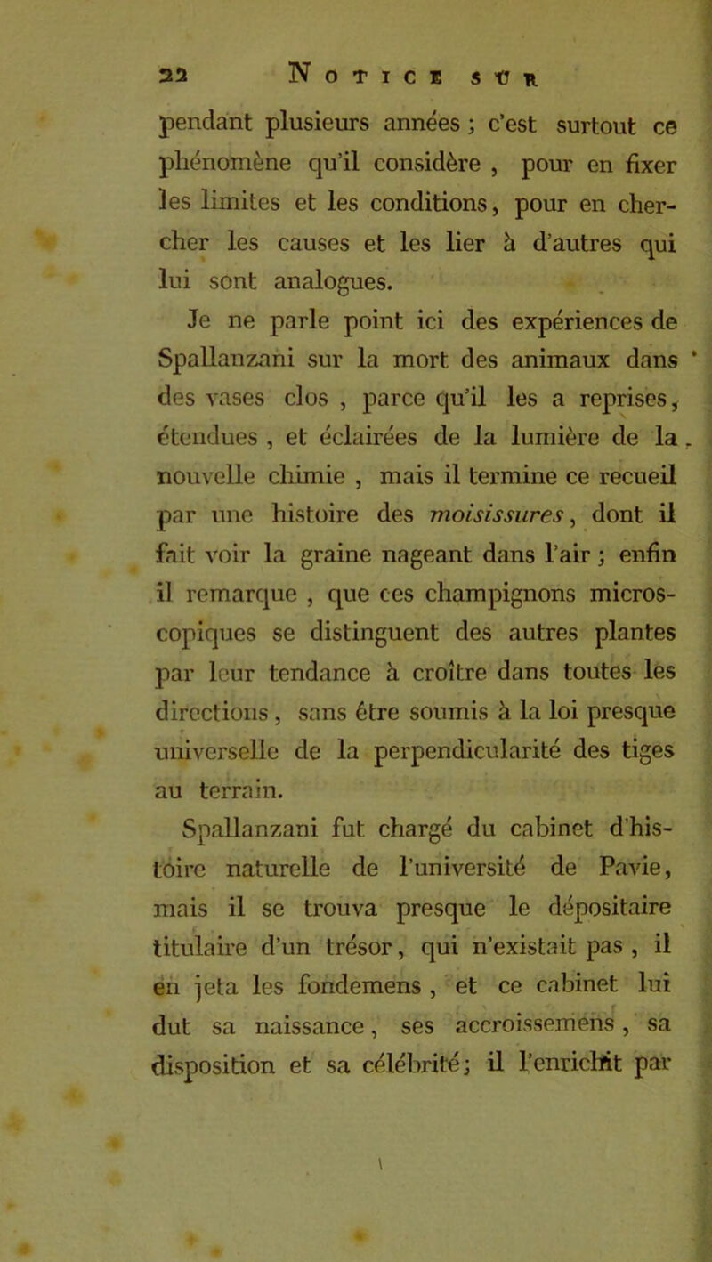 pendant plusieurs années ; c’est surtout ce phénomène qu’il considère , pour en fixer les limites et les conditions, pour en cher- cher les causes et les lier à d’autres qui lui sont analogues. Je ne parle point ici des expériences de Spallanzani sur la mort des animaux dans * des vases clos , parce qu’il les a reprises, étendues , et éclairées de la lumière de la r nouvelle chimie , mais il termine ce recueil par une histoire des moisissures, dont il fait voir la graine nageant dans l’air ; enfin il remarque , que ces champignons micros- copiques se distinguent des autres plantes par leur tendance à croître dans toutes les directions, sans être soumis à la loi presque universelle de la perpendicularité des tiges . au terrain. Spallanzani fut chargé du cabinet d'his- T toire naturelle de l’université de Pavie, mais il se trouva presque le dépositaire titulaire d’un trésor, qui n’existait pas , il en jeta les fondemens , et ce cabinet lui dut sa naissance, ses accroissemens, sa disposition et sa célébrité; il l’enrichit par