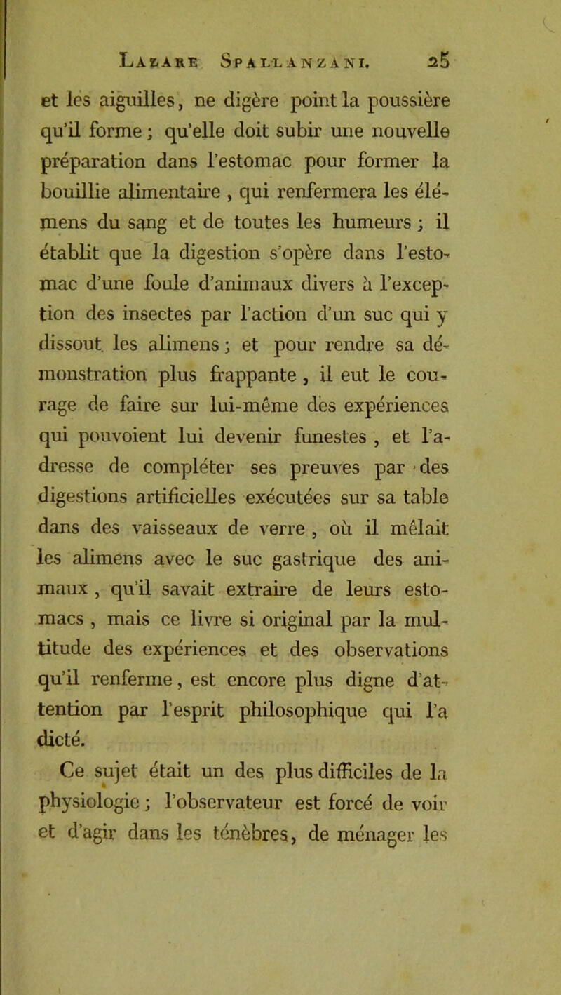 et les aiguilles, ne digère point la poussière qu’il forme ; qu’elle doit subir une nouvelle préparation dans l’estomac pour former la bouillie alimentaire , qui renfermera les élé- mens du sang et de toutes les humeurs ; il établit que la digestion s’opère dans l’esto- mac d’une foule d’animaux divers à l’excep- tion des insectes par l’action d’un suc qui y dissout les alimens ; et pour rendre sa dé- monstration plus frappante , il eut le cou- rage de faire sur lui-même des expériences qui pouvoient lui devenir funestes , et l’a- dresse de compléter ses preuves par des digestions artificielles exécutées sur sa table dans des vaisseaux de verre , où il mêlait les alimens avec le suc gastrique des ani- maux , qu’il savait extraire de leurs esto- macs , mais ce livre si original par la mul- titude des expériences et des observations qu’il renferme, est encore plus digne d’at- tention par l’esprit philosophique qui l’a dicté. Ce sujet était un des plus difficiles de la physiologie ; l’observateur est forcé de voir et d’agir dans les ténèbres, de ménager les l