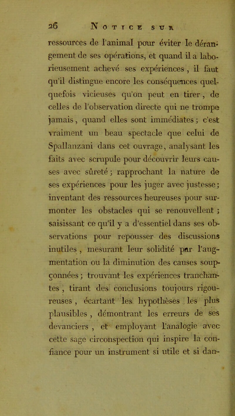 ressources de l’animal pour éviter le déran- gement de ses opérations, et quand il a labo- rieusement achevé ses expériences , il faut qu’il distingue encore les conséquences quel- quefois vicieuses qu’on peut en tirer, de celles de l’observation directe qui ne trompe jamais, quand elles sont immédiates ; c’est vraiment un beau spectacle que celui de Spallanzani dans cet ouvrage, analysant les faits avec scrupule pour découvrir leurs cau- ses avec sûreté ; rapprochant la nature de ses expériences pour les juger avec justesse; inventant des ressources heureuses pour sur- monter les obstacles qui se renouvellent ; saisissant ce qu’il y a d’essentiel dans ses ob- servations pour repousser des discussions inutiles , mesurant leur solidité par l’aug- mentation ou la diminution des causes soup- çonnées ; trouvant les expériences tranchan- tes , tirant des conclusions toujours rigou- • : • reuses , écartant les hypothèses les plus plausibles , démontrant les erreurs de ses devanciers , et employant l’analogie avec cette sage circonspection qui inspire la con- fiance pour un instrument si utile et si dan-