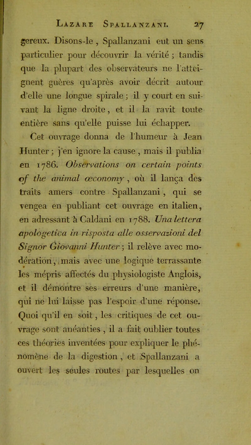 gereux. Disons-le , Spallanzani eut un sens particulier pour découvrir la vérité ; tandis que la plupart des observateurs ne l'attei- gnent guères qu’après avoir décrit autour d’elle une longue spirale ; il y court en sui- vant la ligne droite, et il la ravit toute entière sans qu’elle puisse lui échapper. Cet ouvrage donna de l’humeur à Jean Hunter ; j’en ignore la cause , mais il publia en 1786. Observations on certain points of tlie animal œconomy , où il lança des traits amers contre Spallanzani , qui se vengea en publiant cet ouvrage en italien, en adressant àCaldani en 1788. TJnalettera apologetica in risposta aile osservazioni del Signer Giovanni Hunter ; il relève avec mo- dération , mais avec une logique terrassante les mépris affectés du physiologiste Anglois, et il démontre ses erreurs d’une manière, qui ne lui laisse pas l’espoir d’une réponse. Quoi qu’il en soit, les critiques de cet ou- vrage sont anéanties , il a fait oublier toutes ces théories inventées pour expliquer le phé- nomène de la digestion , et Spallanzani a ouvert les seules routes par lesquelles on