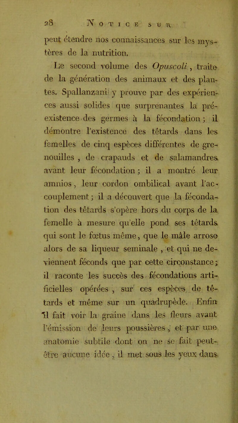 peut étendre nos connaissances sur les mys- tères de la nutrition. Le second volume des Opuscoli, traite de la génération des animaux et des plan- tes. Spallanzani y prouve par des expérien- ces aussi solides que surprenantes la pré- existence des germes h la fécondation; il démontre l’existence des têtards dans les femelles de cinq espèces différentes de gre- nouilles , de crapauds et de salamandres avant leur fécondation ; il a montré leur amnios, leur cordon ombilical avant l’ac- couplement ; il a découvert que la féconda- tion des têtards s’opère hors du corps de la femelle à mesure qu elle pond ses têtards qui sont le fœtus même, que le mâle arrose alors de sa liqueur séminale , et qui ne de- viennent féconds que par cette circonstance ; il raconte les succès des fécondations arti- ficielles opérées , sur ces espèces de tê- tards et même sur un quadrupède. Enfin fil fait voir la graine dans les fleurs avant L’émission de leurs poussières , et par une anatomie subtile dont on ne se fait peut- être aucune idée , il met sous les yeux dans-
