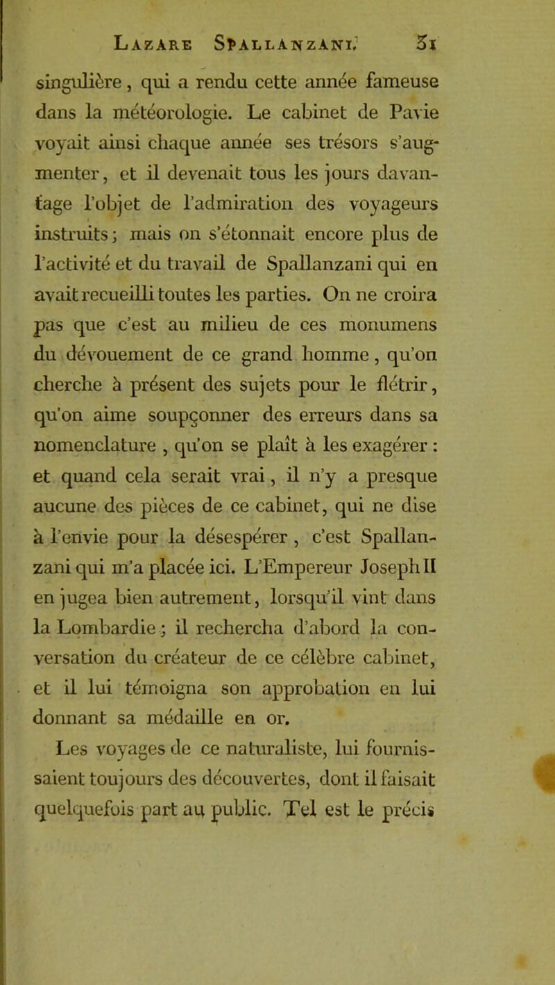 singulière, qui a rendu cette année fameuse dans la météorologie. Le cabinet de Pavie voyait ainsi chaque aimée ses trésors s’aug- menter, et il devenait tous les jours davan- tage l’objet de l’admiration des voyageurs instruits; mais on s’étonnait encore plus de l’activité et du travail de Spallanzani qui en avait recueilli toutes les parties. On ne croira pas que c’est au milieu de ces monumens du dévouement de ce grand homme, qu’on cherche à présent des sujets pour le flétrir, qu’on aime soupçonner des erreurs dans sa nomenclature , qu’on se plaît à les exagérer : et quand cela serait vrai, il n’y a presque aucune des pièces de ce cabinet, qui ne dise à l’envie pour la désespérer , c’est Spallan- zani qui m’a placée ici. L’Empereur Joseph II en jugea bien autrement, lorsqu’il vint dans la Lombardie ; il rechercha d’abord la con- versation du créateur de ce célèbre cabinet, et il lui témoigna son approbation en lui donnant sa médaille en or. Les voyages de ce naturaliste, lui fournis- saient toujours des découvertes, dont il faisait quelquefois part au public. Tel est le précis