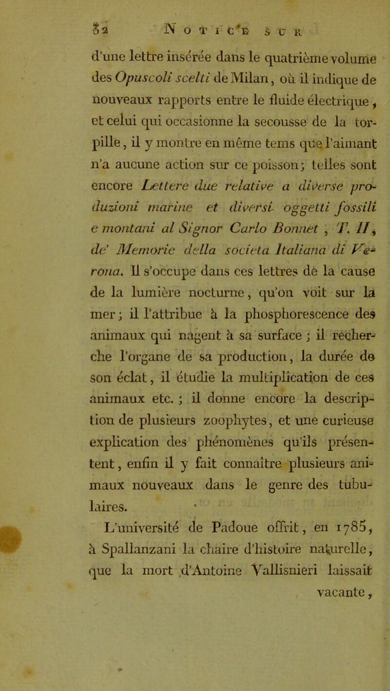 d’une lettre insérée dans le quatrième volume des Opuscoli scelti de Milan, où il indique de nouveaux rapports entre le fluide électrique, et celui qui occasionne la secousse de la tor- pille , il y montre en même tems que l’aimant n’a aucune action sur ce poisson ; telles sont encore Lettere due relative a diverse pro- duzioni marine et diversl oggelti fossili e montant al Signor Carlo Bonnet , F. //, de’ Memorie délia societa ltaliana di Ve* roua. 11 s’occupe dans ces lettres dé la cause de la lumière nocturne, qu’on voit sur la mer ; il l’attribue ù la phosphorescence des animaux qui nagent à sa surface ; il recher- che l’organe de sa production, la durée do son éclat, il étudie la multiplication de ces animaux etc. ; il donne encore la descrip- tion de plusieurs zoophytes, et une curieuse explication des phénomènes qu'ils présent tent, enfin il y fait connaître plusieurs an b maux nouveaux dans le genre des tubu- laires. L’université de Padoue offrit, en iy85, ù Spallanzani la chaire d’histoire naturelle, que la mort .d’Antoine Vallisnieri laissait vacante,