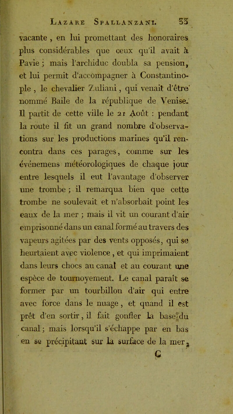 Lazare Spallanzani. 33 vacante , en lui promettant des honoraires plus considérables cpie ceux qu’il avait à Pavie ; mais l’archiduc doubla sa pension, et lui permit d’accompagner à Constantino- ple , le chevalier Zuliani, qui venait d’être nommé Rade de la république de Venise. Il partit de cette ville le 2r Août : pendant la route il fit un grand nombre d’observa- tions sur les productions marines qu’U ren- contra dans ces parages, comme sur les événemens météorologiques de chaque jour entre lesquels il eut l’avantage d’observer une trombe ; il remarqua bien que cette trombe ne soulevait et n’absorbait point les eaux de la mer ; mais il vit un courant d’air emprisonné dans un canal formé au travers des vapeurs agitées par des vents opposés, qui se heurtaient avec violence , et qui imprimaient dans leurs chocs au canal et au courant une espèce de tournoyement. Le canal paraît se former par un tourbdlon d’air qui entre avec force dans le nuage , et quand il est prêt d’en sortir, il fait gonfler la base|du canal ; mais lorsqu’il s’échappe par en bas en se précipitant sur la surface de la mer 3 G