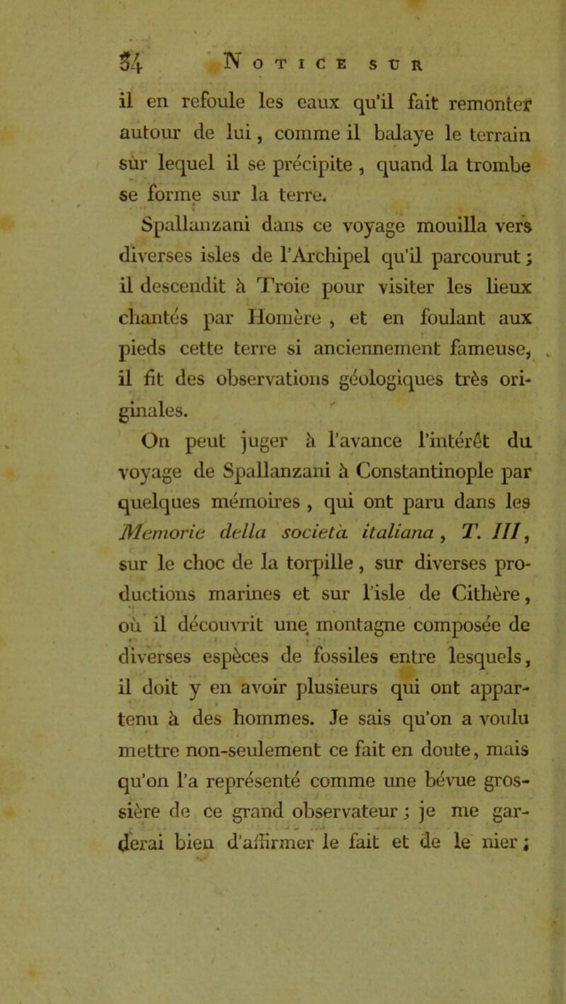 il en refoule les eaux qu’il fait remonter autour de lui, comme il balaye le terrain sur lequel il se précipite , quand la trombe se forme sur la terre. t Spallanzani dans ce voyage mouilla vers diverses isles de l’Archipel qu’il parcourut ; il descendit h Troie pour visiter les lieux chantés par Homère , et en foulant aux pieds cette terre si anciennement fameuse, . il fit des observations géologiques très ori- ginales. On peut juger à l’avance l’intérêt du voyage de Spallanzani h Constantinople par quelques mémoires , qui ont paru dans les Memorie clella società Italiana , T. III, sur le choc de la torpille, sur diverses pro- ductions marines et sur l’isle de Cithère, où il découvrit une montagne composée de diverses espèces de fossiles entre lesquels, il doit y en avoir plusieurs qui ont appar- tenu à des hommes. Je sais qu’on a voulu mettre non-seulement ce fait en doute, mais qu’on l’a représenté comme une bévue gros- sière de ce grand observateur ; je me gar- derai bien d’affirmer le fait et de le nier ;