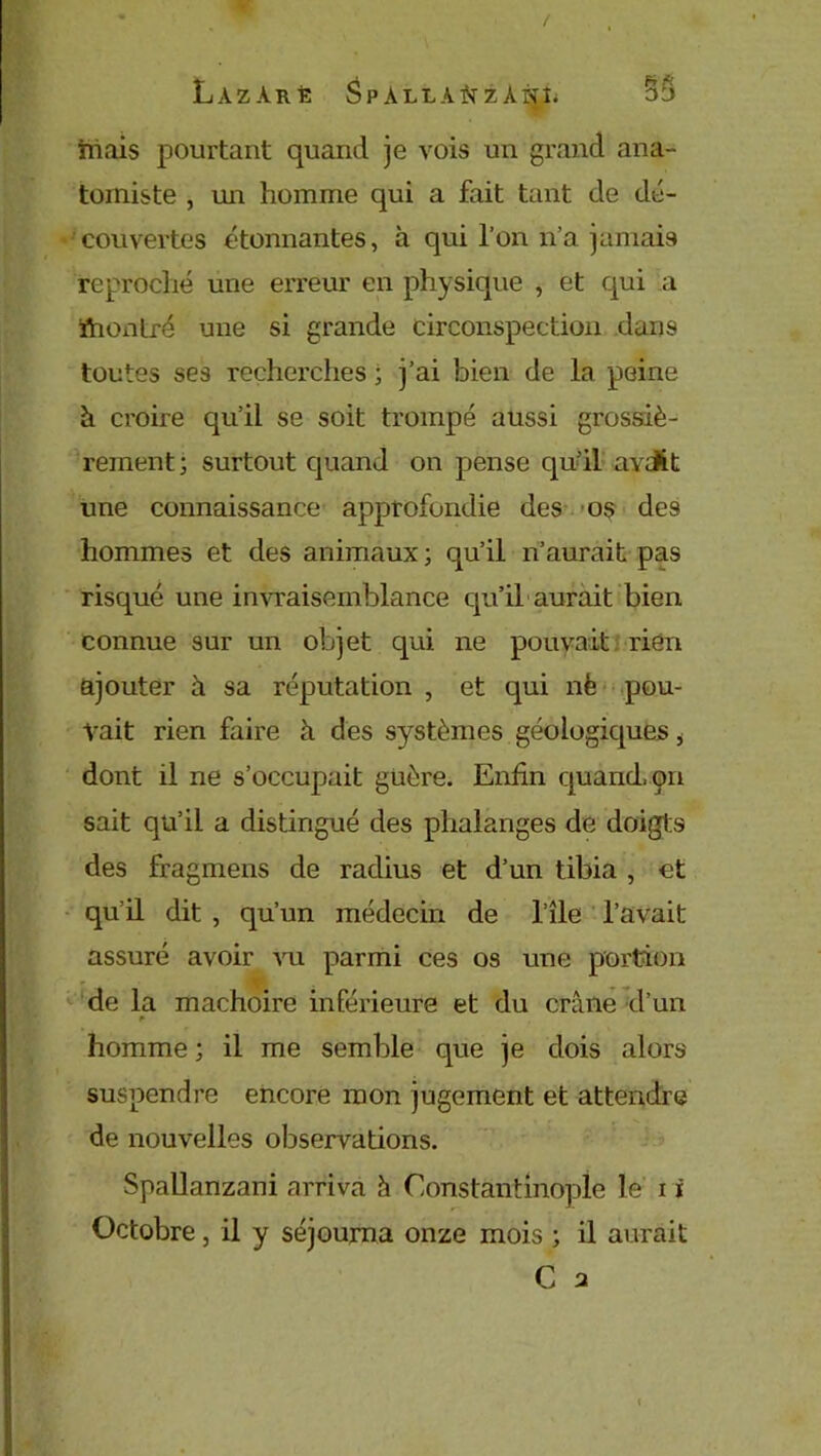 / LàZÀRÈ SpALLAftZÀNÎ. 5S niais pourtant quand je vois un grand ana- tomiste , un homme qui a fait tant de dé- couvertes étonnantes, à qui l’on n’a jamais reproché une erreur en physique , et qui a ttiontré une si grande circonspection dans toutes ses recherches ; j’ai bien de la peine à croire qu’il se soit trompé aussi grossiè- rement; surtout quand on pense qu’il avdit une connaissance approfondie des os des hommes et des animaux ; qu’il n’aurait pas risqué une invraisemblance qu’il aurait bien connue sur un objet qui ne pouvait rien ajouter à sa réputation , et qui nfe pou- vait rien faire à des systèmes géologiques i dont il ne s’occupait guère. Enfin quand, on sait qu’il a distingué des phalanges de doigts des fragmens de radius et d’un tibia , et qu’il dit , qu’un médecin de l’île l’avait assuré avoir vu parmi ces os une portion de la mâchoire inférieure et du crâne d’un homme ; il me semble que je dois alors suspendre encore mon jugement et attendre de nouvelles observations. Spallanzani arriva à Constantinople le i i Octobre, il y séjourna onze mois ; il aurait