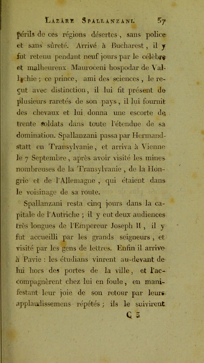 périls de ces régions désertes , sans police, et sans sûreté. Arrivé à Bucharest, il y fut retenu pendant neuf jours par le célèbre et malheureux Mauroceni hospodar de Val- lfchie ; ce prince, ami des sciences , le re- çut avec distinction, il lui fit présent de plusieurs raretés de son pays, il lui fournit des chevaux et lui donna une escorte de . trente soldats dans toute l’étendue de sa domination. Spallanzani passa par Hermand- statt en Transylvanie, et arriva h Vienne le 7 Septembre, après avoir visité les mines nombreuses de la Transylvanie , de la Hon- grie et de l’Allemagne , qui étaient dans le voisinage de sa route. Spallanzani resta cinq jours dans la ca- pitale de l’ Autriche ; il y eut deux audiences très longues de l’Empereur Joseph II , il y fut accueilli par les grands seigneurs , et visité par les gens de lettres. Enfin il arrive h Pavie : les étudians vinrent au-devant de lui hors des portes de la ville, et l’ac- compagnèrent chez lui en foule, en mani- festant leur joie de son retour par leurs applaudissemens répétés ; ils le suivirent