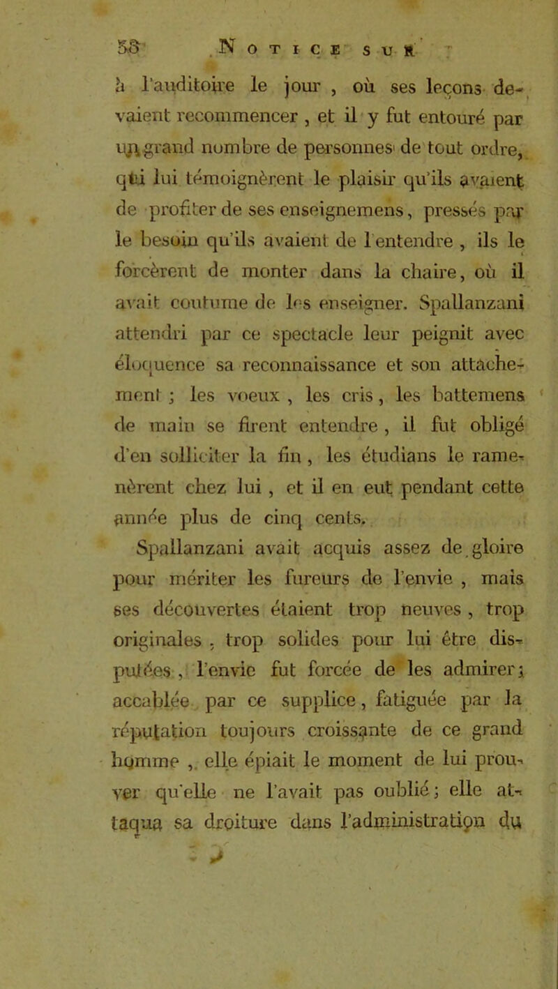 à l’auditoire le joui' , où ses leçons de- vaient recommencer , et il y fut entouré par ujvgrand nombre de personnes- de tout ordre, qfci lui témoignèrent le plaisir qu’ils avaient de profiter de ses enseignemens, pressés par le besoin qu’ils avaient de h entendre , ils le forcèrent de monter dans la chaire, où il avait coutume de les enseigner. Spallanzani attendri par ce spectacle leur peignit avec éloquence sa reconnaissance et son attache- ment ; les voeux , les cris, les battemens de main se firent entendre , il fut obligé d'en solliciter la lin , les étudians le rame- nèrent chez lui , et il en eut pendant cette année plus de cinq cents. Spallanzani avait acquis assez de gloire pour mériter les fureurs de l’envie , mais ses découvertes étaient trop neuves , trop originales , trop solides pour lui être dis- putées , l’envie fut forcée de les admirer; accablée par ce supplice, fatiguée par la réputation toujours croissante de ce grand homme , elle épiait le moment de lui prou- ver qu'elle ne l’avait pas oublié; elle at- taqua sa droiture dans l’administration du - J