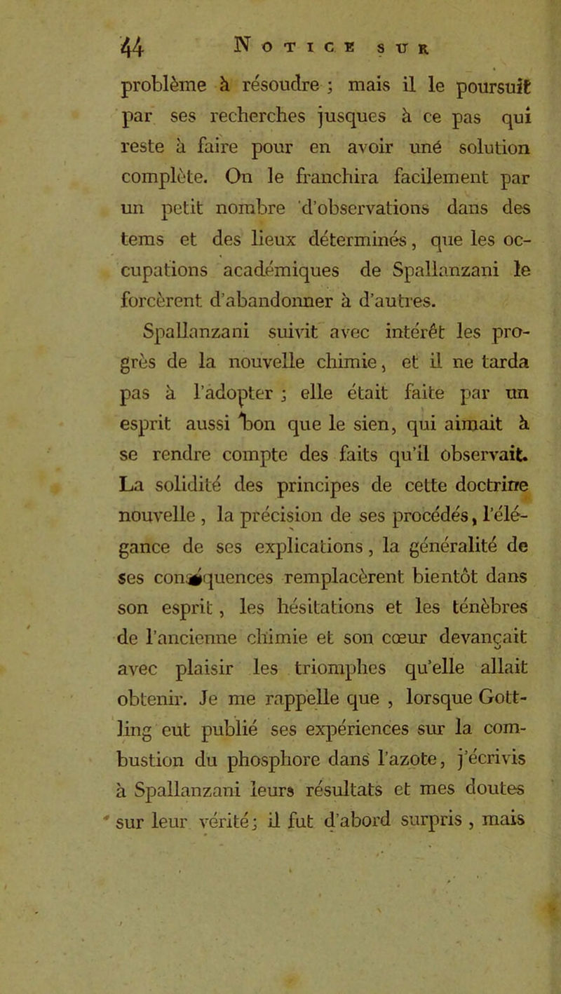 problème à résoudre ; mais il le poursuit par ses recherches jusques à ce pas qui reste à faire pour en avoir une solution complète. On le franchira facilement par un petit nombre d’observations dans des tems et des lieux déterminés, que les oc- cupations académiques de Spallanzani le forcèrent d’abandonner à d’autres. Spallanzani suivit avec intérêt les pro- grès de la nouvelle chimie, et il ne tarda pas à l’adopter ; elle était faite par un esprit aussi Iron que le sien, qui aimait h. se rendre compte des faits qu’il observait. La solidité des principes de cette doctrine nouvelle , la précision de ses procédés, l’élé- gance de ses explications, la généralité de ses con^quences remplacèrent bientôt dans son esprit, les hésitations et les ténèbres de l’ancienne chimie et son cœur devançait avec plaisir les triomphes qu’elle allait obtenir. Je me rappelle que , lorsque Gott- ling eut publié ses expériences sur la com- bustion du phosphore dans l’azote, j’écrivis à Spallanzani leurs résultats et mes doutes ' sur leur vérité; il fut d’abord surpris , mais