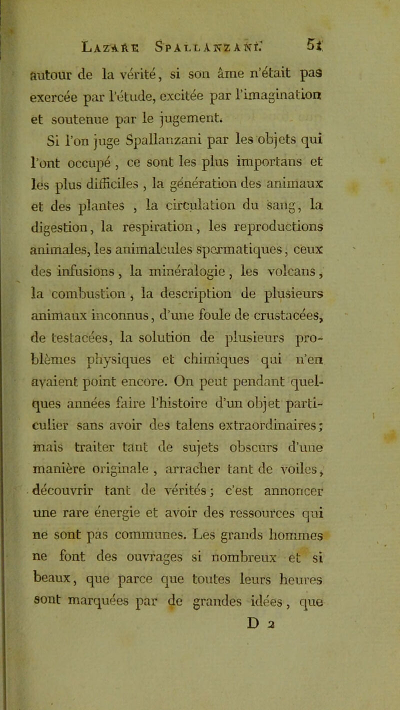 autour de la vérité, si son âme n’était pa9 exercée par l’étude, excitée par l'imagination et soutenue par le jugement. Si l’on juge Spallanzani par les objets qui l’ont occupé , ce sont les plus importans et les plus difficiles , la génération des animaux et des plantes , la circulation du sang, la digestion, la respiration, les reproductions animales, les animalcules spermatiques, ceux des infusions , la minéralogie , les volcans , la combustion * la description de plusieurs animaux inconnus, d’une foule de crustacées, de testacées, la solution de plusieurs pro- blèmes physiques et chimiques qui n’en avaient point encore. On peut pendant quel- ques années faire l’histoire d’un objet parti- culier sans avoir des talens extraordinaires; mais traiter tant de sujets obscurs d’une manière originale, arracher tant de voiles, découvrir tant de vérités ; c’est annoncer une rare énergie et avoir des ressources qui ne sont pas communes. Les grands hommes ne font des ouvrages si nombreux et si beaux, que parce que toutes leurs heures sont marquées par de grandes idées, que D 2