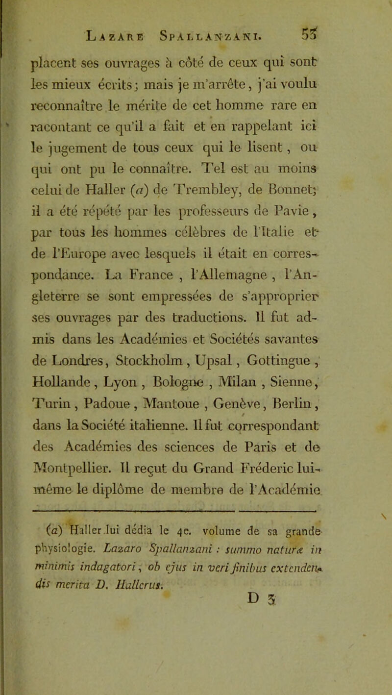 placent ses ouvrages h côté de ceux qui sont les mieux écrits; mais je m’arrête, j’ai voulu reconnaître le mérite de cet homme rare en racontant ce qu’il a fait et en rappelant ici le jugement de tous ceux qui le lisent, ou qui ont pu le connaître. Tel est au moins celui de Haller (a) de Trembley, de Bonnet; il a été répété par les professeurs de Pavie, par tous les hommes célèbres de 1 Italie et- de l’Europe avec lesquels il était en corres- pondance. La France , l’Allemagne , l’An- gleterre se sont empressées de s’approprier ses ouvrages par des traductions. 11 fut ad- mis dans les Académies et Sociétés savantes de Londres, Stockholm , Upsal, Gottingue , Hollande, Lyon , Bologne , Milan , Sienne, Turin , Padoue , Mantoue , Genève, Berlin , / dans la Société italienne. 11 fut correspondant des Académies des sciences de Paris et de Montpellier. Il reçut du Grand Frédéric lui- même le diplôme de membre de l’Académie (a) Haller lui dédia le 4e. volume de sa grande physiologie. Lazaro Spallanzani : summo naturœ in minimis indagatori, ob cjus in vcri finibus ex tendent (lis mérita D. Huileras. D 3