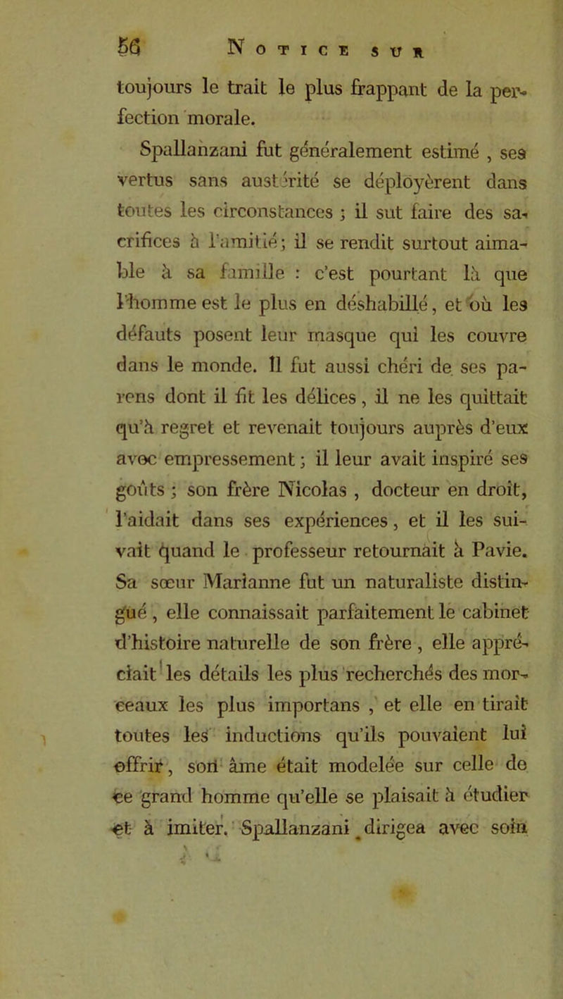 toujours le trait le plus frappant de la per- fection morale. Spallanzani fut généralement estimé , ses vertus sans austérité se déployèrent dans toutes les circonstances ; il sut faire des sa- crifices h l'amitié; il se rendit surtout aima- ble à sa famille : c’est pourtant là que l'homme est le plus en déshabillé, et où les défauts posent leur masque qui les couvre dans le monde. 11 fut aussi chéri de ses pa- rons dont il fit les délices, il ne les quittait qu’à regret et revenait toujours auprès d’eux avec empressement ; il leur avait inspiré se9 goiAits ; son frère Nicolas , docteur en droit, l’aidait dans ses expériences, et il les sui- vait quand le professeur retournait à Pavie. Sa sœur Marianne fut un naturaliste distin- gué , elle connaissait parfaitement le cabinet d’histoire naturelle de son frère , elle appré- ciait les détails les plus recherchés des mor- ceaux les plus importans , et elle en tirait toutes les inductions qu’ils pouvaient lui offrir, sori âme était modelée sur celle de ce grand homme qu’elle se plaisait à étudier et à imiter. Spallanzani t dirigea avec soin \ «■ J- • Jù