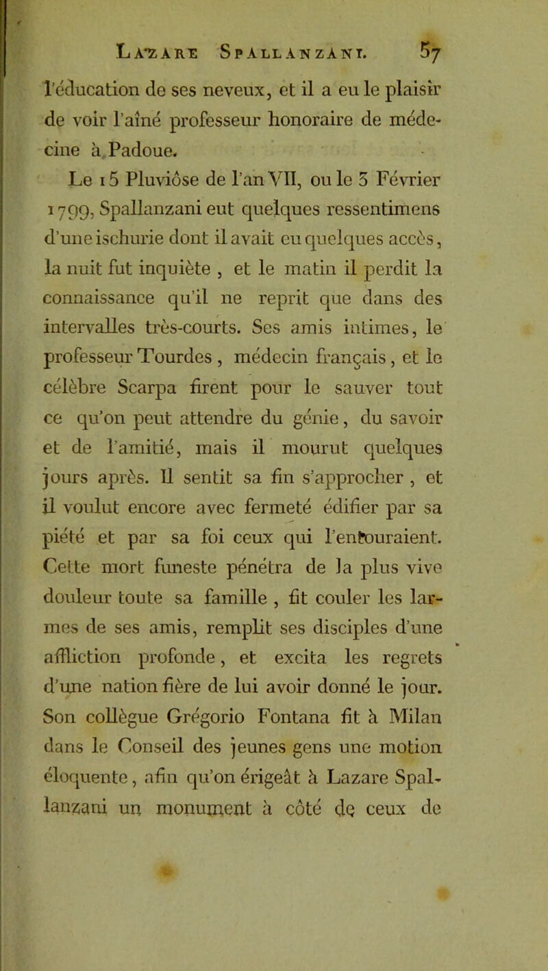 l’éducation de ses neveux, et il a eu le plaisir de voir l’aîné professeur honoraire de méde- cine à Padoue. Le i5 Pluviôse de l’anVII, ouïe 5 Février 1799, Spallanzani eut quelques ressentimens d’une ischurie dont il avait eu cpielques accès, la nuit fut inquiète , et le matin il perdit la connaissance qu’il 11e reprit que dans des intervalles très-courts. Ses amis intimes, le professeur Tourdes , médecin français , et le célèbre Scarpa firent pour le sauver tout ce qu’on peut attendre du génie, du savoir et de l'amitié, mais il mourut quelques jours après. Il sentit sa fin s’approcher , et il voulut encore avec fermeté édifier par sa piété et par sa foi ceux qui l’entouraient. Cette mort funeste pénétra de la plus vive douleur toute sa famille , fit couler les lar- mes de ses amis, remplit ses disciples d’une * affliction profonde, et excita les regrets d’une nation fière de lui avoir donné le jour. Son collègue Grégorio Fontana fit à Milan dans le Conseil des jeunes gens une motion éloquente, afin qu’on érigeât à Lazare Spal- lanzani un monument à côté dQ ceux de