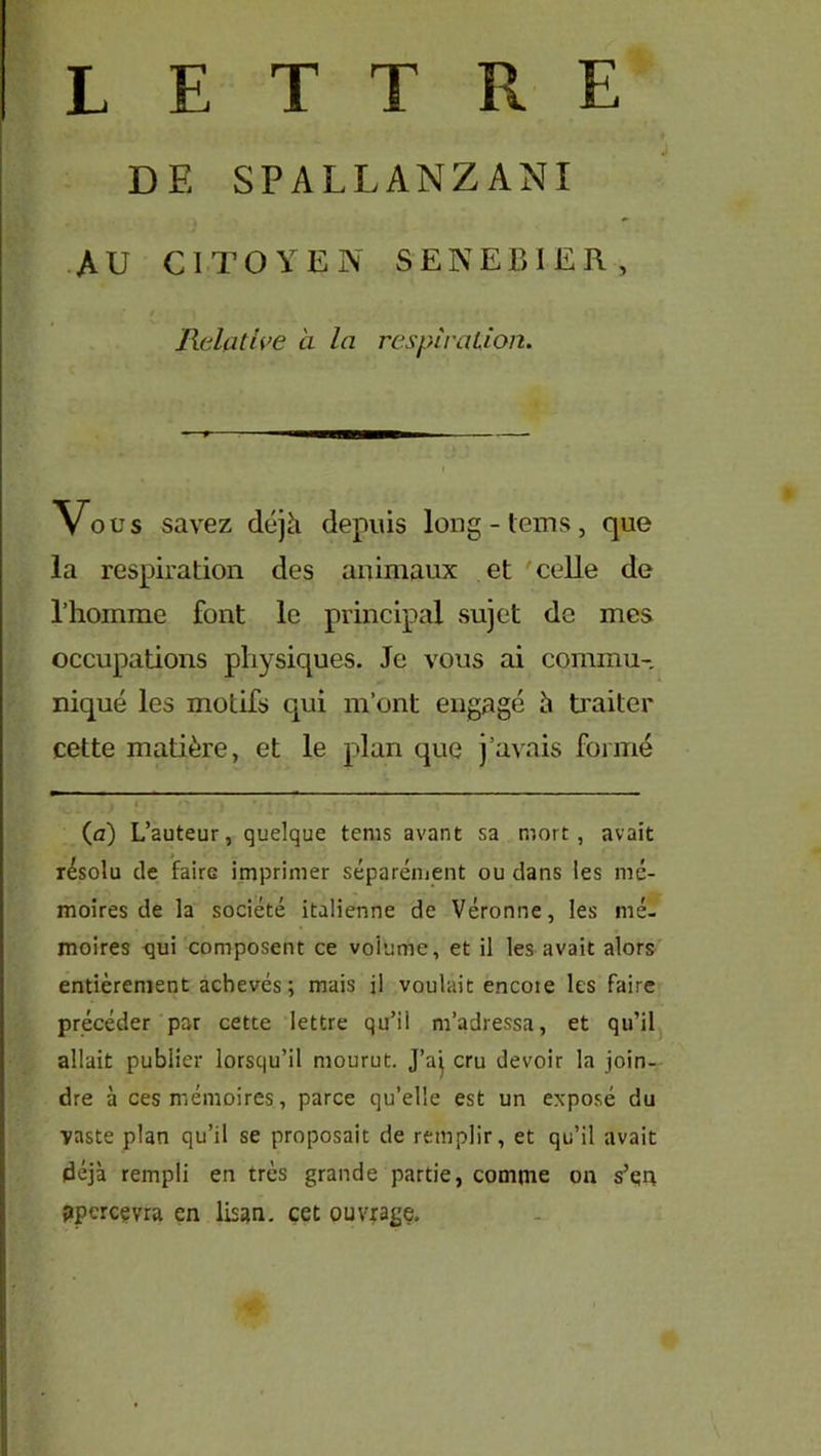 LETTRE DE SPALLANZANI AU CITOYEN SENEBIER, Relative a la respiration. Vous savez déjà depuis long - lems , que la respiration des animaux et celle de l’homme font le principal sujet de mes occupations physiques. Je vous ai commu- niqué les motifs qui m’ont engagé è traiter cette matière, et le plan que j’avais formé (a) L’auteur, quelque tems avant sa mort, avait résolu de faire imprimer séparément ou dans les mé- moires de la société italienne de Véronne, les mé- moires qui composent ce volume, et il les avait alors entièrement achevés; mais il voulait encoie les faire précéder par cette lettre qu’il m’adressa, et qu’il allait publier lorsqu’il mourut. J’aj cru devoir la join- dre à ces mémoires, parce qu’elle est un exposé du vaste plan qu’il se proposait de remplir, et qu’il avait déjà rempli en très grande partie, comme on s’qn ppercçvra en lisan. cet ouvrage.