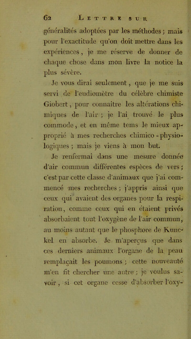 généralités adoptées par les méthodes i mais pour l’exactitude qu’on doit mettre dans les expériences, je me réserve de donner de chaque chose dans mon livre la notice la plus sévère. Je vous dirai seulement, que je me suis servi de l’eudiomètre du célèbre chimiste Giobert, pour connaître les altérations chi- miques de l’air ; je l’ai trouvé le plus commode , et en même tems le mieux ap- proprié h mes recherches chimico - physio- logiques ; mais je viens à mon but. Je renfermai dans une mesure donnée d’air commun différentes espèces de vers ; c’est par cette classe d’animaux que j’ai com- mencé mes recherches ; j’appris ainsi que ceux qui avaient des organes pour la respi- ration , comme ceux cpii en étaient privés absorbaient tout l’oxygène de l’air commun, au moins autant que le phosphore de Kunc- kel en absorbe. Je m’aperçus que dans ces derniers animaux l’organe de la peau remplaçait les poumons ; cette nouveauté m’en fit chercher une autre ; je voulus sa- voir , si cet organe cesse d’absorber l’oxy-