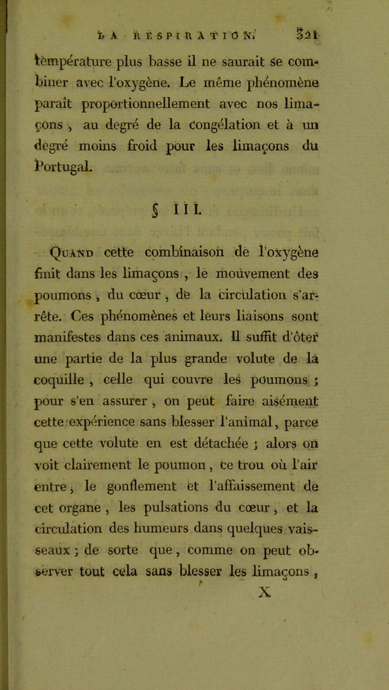 température plus basse il ne saurait se com- biner avec l’oxygène. Le même phénomène paraît proportionnellement avec nos lima- çons , au degré de la congélation et à un degré moins froid pour les limaçons du Portugal. S ïii. Quand cette combinaison de l’oxygène finit dans les limaçons , le mouvement des poumons , du cœur , de la circulation s’ar- rête. Ces phénomènes et leurs liaisons sont manifestes dans ces animaux. Il suffit d’ôtçr une partie de la plus grande volute de la coquille , celle qui couvre les poumons ; pour s’en assurer , on peut faire aisément cette expérience sans blesser l’animal, parce que cette volute en est détachée ; alors on voit clairement le poumon , Ce trou où l’air entre * le gonflement èt l’affaissement de cet organe , les pulsations du cœur, et la circulation des humeurs dans quelques vais- seaux ; de sorte que, comme on peut ob- server tout cela sans blesser les limaçons , X