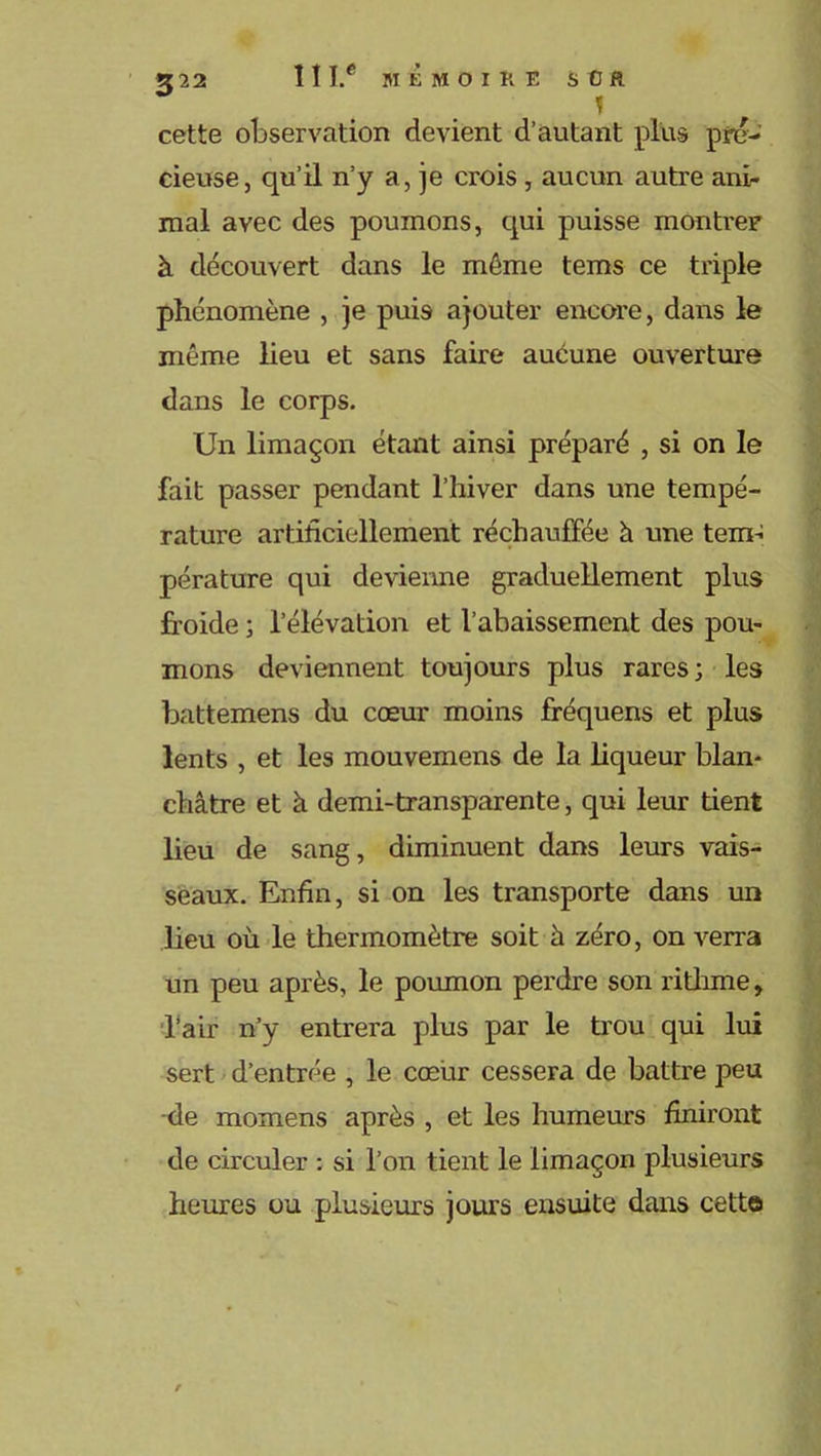 ù ! cette observation devient d’autant plus pré- cieuse, qu’il n’y a, je crois , aucun autre ani- mal avec des poumons, qui puisse montrer à découvert dans le même tems ce triple phénomène , je puis ajouter encore, dans le même lieu et sans faire aucune ouverture dans le corps. Un limaçon étant ainsi préparé , si on le fait passer pendant l’hiver dans une tempé- rature artificiellement réchauffée à une tem- pérature qui devienne graduellement plus froide ; l’élévation et l’abaissement des pou- mons deviennent toujours plus rares; les battemens du cœur moins fréquens et plus lents , et les mouvemens de la liqueur blan- châtre et à demi-transparente, qui leur tient lieu de sang, diminuent dans leurs vais- seaux. Enfin, si on les transporte dans un lieu où le thermomètre soit à zéro, on verra un peu après, le poumon perdre son rithme, l’air n’y entrera plus par le trou qui lui sert d’entrée , le cœur cessera de battre peu -de momens après , et les humeurs finiront de circuler : si l’on tient le limaçon plusieurs heures ou plusieurs jours ensuite dans cett©