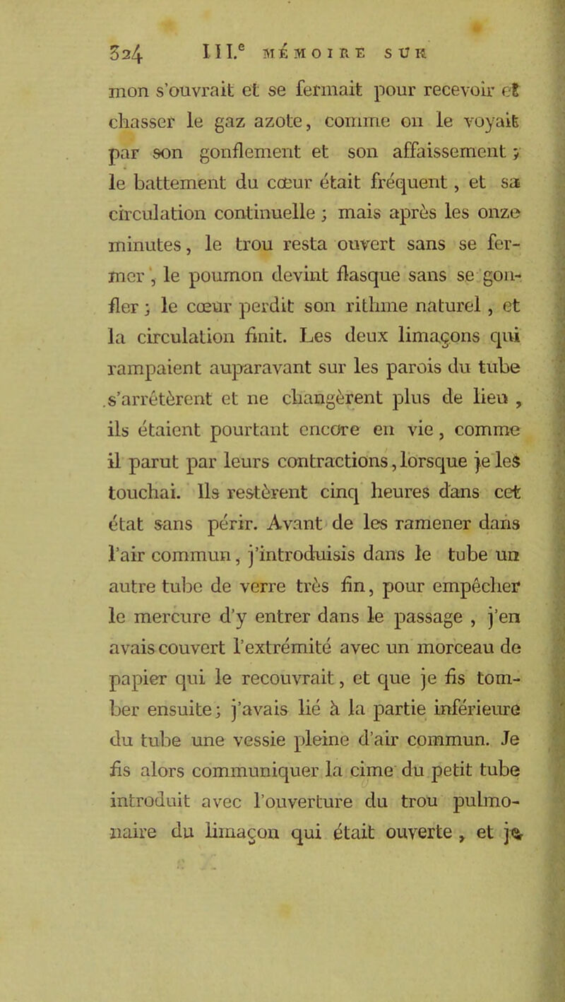 mon s’ouvrait et se fermait pour recevoir et chasser le gaz azote, comme ou le voyait par son gonflement et son affaissement ; le battement du coeur était fréquent, et sa circulation continuelle ; mais après les onze minutes, le trou resta ouvert sans se fer- mer , le poumon devint flasque sans se gon- fler ; le cœur perdit son rithme naturel, et la circulation finit. Les deux limaçons qui rampaient auparavant sur les parois du tube .s’arrêtèrent et ne changèrent plus de lieu , ils étaient pourtant encore en vie, comme il parut par leurs contractions, lorsque je les touchai. Ils restèrent cinq heures dans cet état sans périr. Avant de les ramener dans l’air commun, j’introduisis dans le tube un autre tube de verre très fin, pour empêcher le mercure d’y entrer dans le passage , j’en avais couvert l’extrémité avec un morceau de papier qui le recouvrait, et que je fis tom- ber ensuite; j’avais lié à la partie inférieure du tube une vessie pleine d’air commun. Je fis alors communiquer la cime du petit tube introduit avec l’ouverture du trou pulmo- naire du limaçon qui était ouverte r et j<i