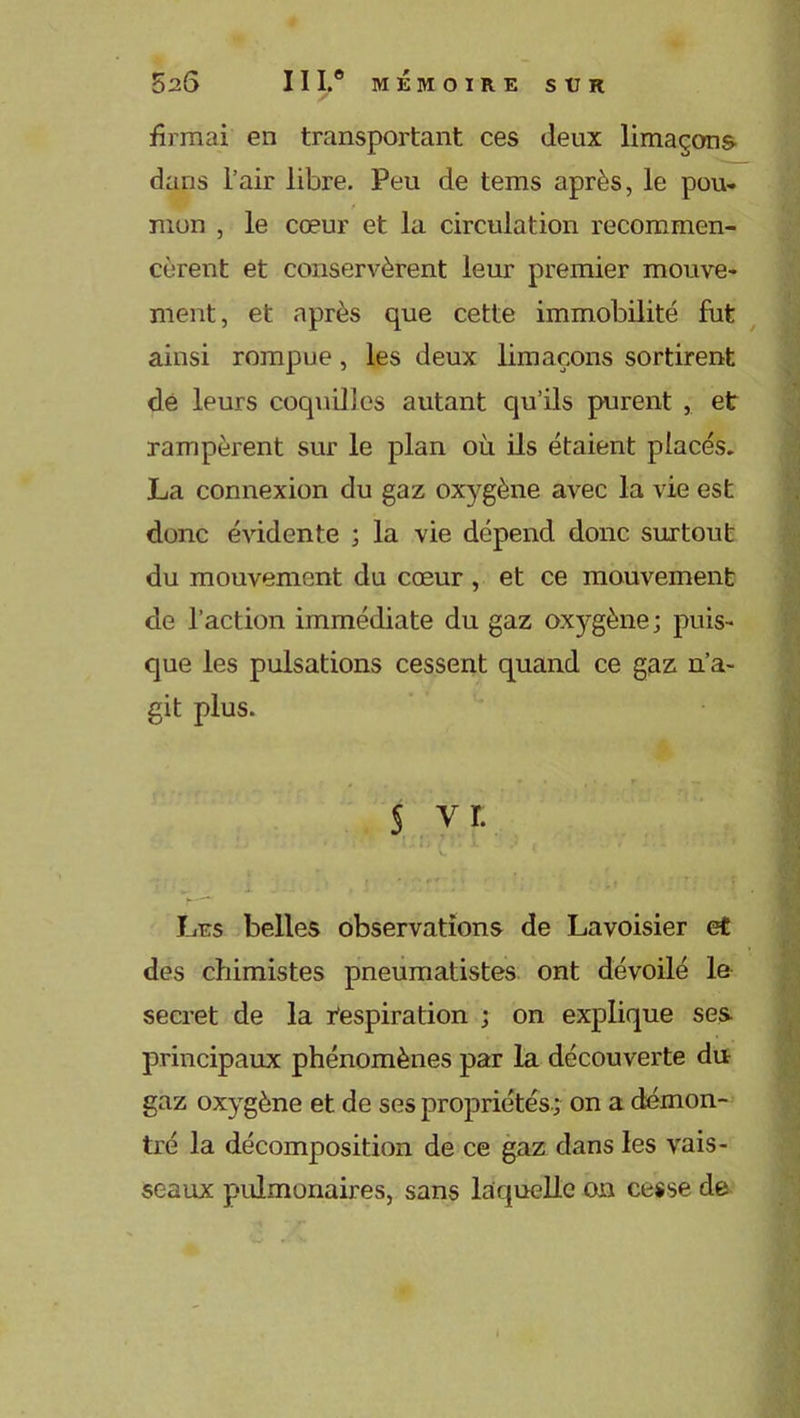 firmai en transportant ces deux limaçons dans l’air libre. Peu de tems après, le pou- mon , le cœur et la circulation recommen- cèrent et conservèrent leur premier mouve- nient, et après que cette immobilité fut ainsi rompue, les deux limaçons sortirent de leurs coquilles autant qu’ils purent , et rampèrent sur le plan où ils étaient placés. La connexion du gaz oxygène avec la vie est donc évidente ; la vie dépend donc surtout du mouvement du cœur, et ce mouvement de l’action immédiate du gaz oxygène; puis- que les pulsations cessent quand ce gaz n’a- git plus. § vr. i )■ j. \ ' [, Les belles observations de Lavoisier et . •] des chimistes pneumatistes ont dévoilé le secret de la Respiration ; on explique ses principaux phénomènes par la découverte du gaz oxygène et de ses propriétés ; on a démon- tré la décomposition de ce gaz dans les vais- seaux pulmonaires, sans laquelle on cesse de