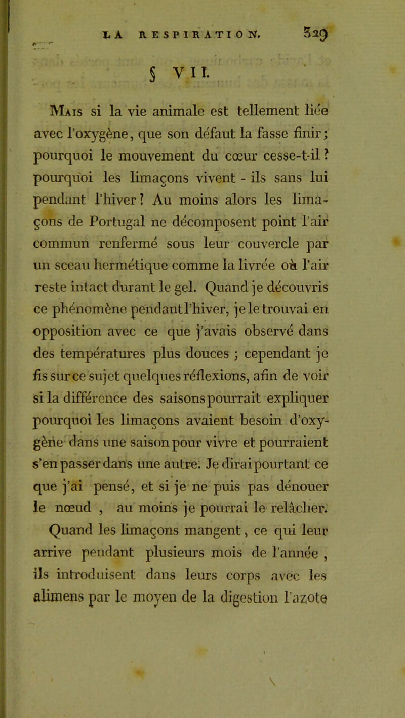 § VIL Mais si la vie animale est tellement liée avec l’oxygène, que son défaut la fasse finir ; pourquoi le mouvement du cœur cesse-t-il ? pourquoi les limaçons vivent - ils sans lui pendant l’hiver ? Au moins alors les lima- çons de Portugal ne décomposent point l'air commun renfermé sous leur couvercle par un sceau hermétique comme la livrée oii l’air reste intact durant le gel. Quand je découvris ce phénomène pendant l’hiver, je le trouvai en opposition avec ce que j’avais observé dans des températures plus douces ; cependant je fis sur ce sujet quelques réflexions, afin de voir si la différence des saisons pourrait expliquer pourquoi les limaçons avaient besoin d’oxy- gène dans une saison pour vivre et pourraient s’en passer dans une autre. Je dirai pourtant ce que j’ai pensé, et si je ne puis pas dénouer le nœud , au moins je pourrai le relâcher. Quand les limaçons mangent, ce qui leur arrive pendant plusieurs mois de l’année , ils introduisent dans leurs corps avec les aiimens par le moyen de la digestion l'azote \