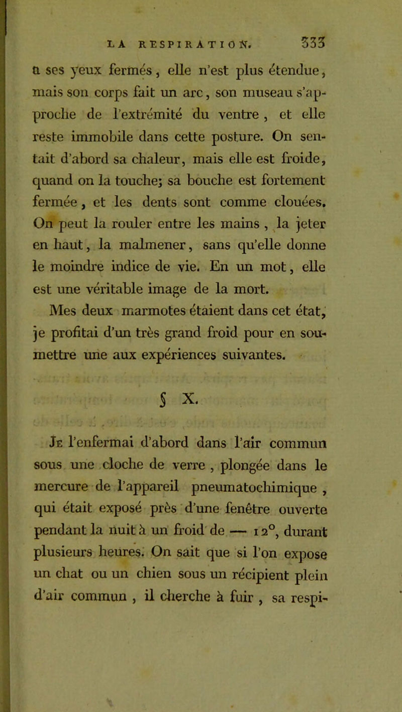 a scs yeux fermés, elle n’est plus étendue, mais son corps fait un arc, son museau s’ap- proche de l’extrémité du ventre , et elle reste immobile dans cette posture. On sen- tait d’abord sa chaleur, mais elle est froide, quand on la touche; sa bouche est fortement fermée, et les dents sont comme clouées. On peut la rouler entre les mains , la jeter en haut, la malmener, sans qu’elle donne le moindre indice de vie. En un mot, elle est une véritable image de la mort. Mes deux marmotes étaient dans cet état, je profitai d’un très grand froid pour en sou- mettre une aux expériences suivantes. S X. - « * i * * Je l’enfermai d’abord dans l’air commun sous une cloche de verre , plongée dans le mercure de l’appareil pneumatochimique , qui était exposé près d’une fenêtre ouverte pendant la nuit à un froid de — 120, durant plusieurs heures. On sait que si l’on expose un chat ou un chien sous un récipient plein d’air commun , il cherche à fuir , sa respi-