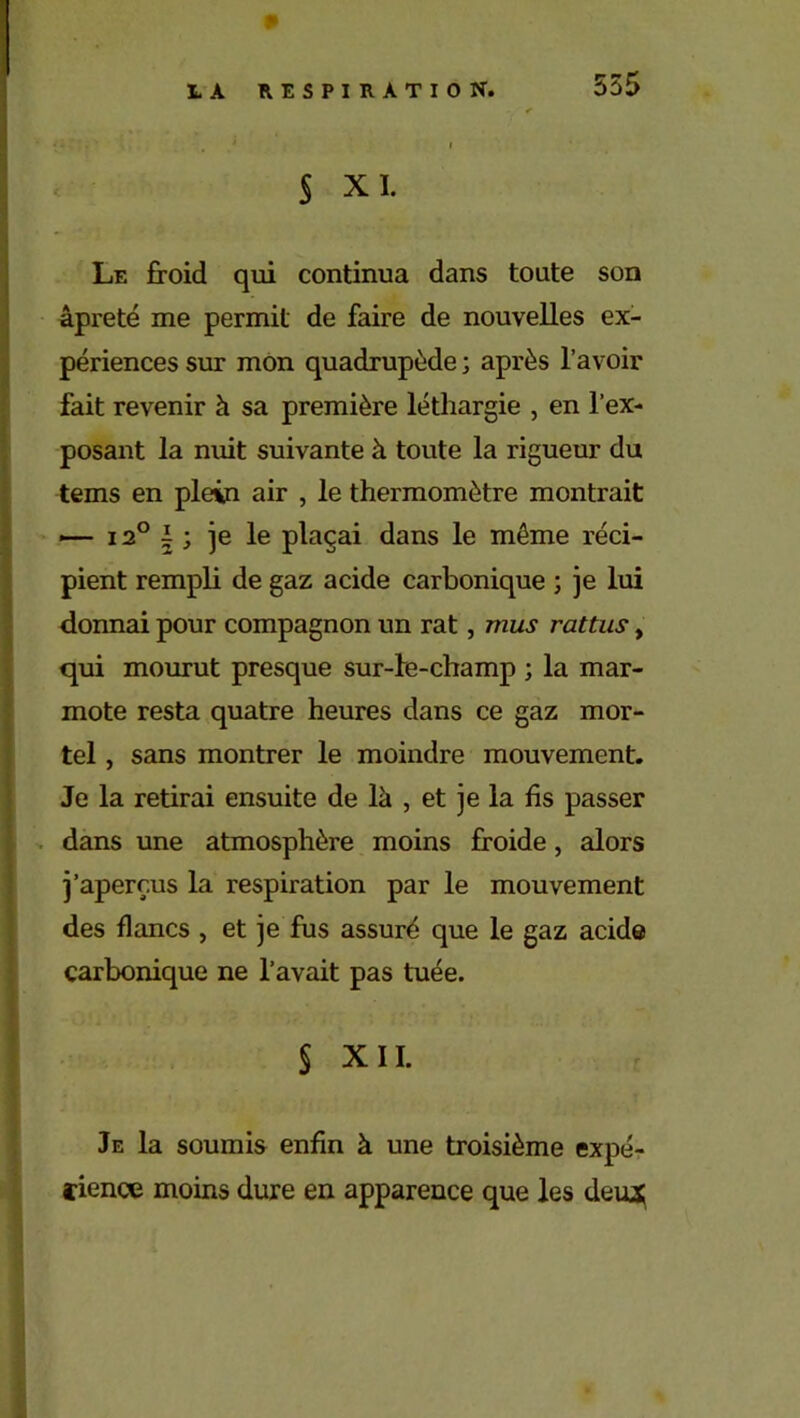 555 S XL Le froid qui continua dans toute son âpreté me permit de faire de nouvelles ex- périences sur mon quadrupède ; après l’avoir fait revenir à sa première léthargie , en l’ex- posant la nuit suivante à toute la rigueur du tems en plein air , le thermomètre montrait — i2°i; je le plaçai dans le même réci- pient rempli de gaz acide carbonique ; je lui donnai pour compagnon un rat, mus rattus, qui mourut presque sur-le-champ ; la mar- mote resta quatre heures dans ce gaz mor- tel , sans montrer le moindre mouvement. Je la retirai ensuite de là , et je la fis passer dans une atmosphère moins froide, alors j’aperçus la respiration par le mouvement des flancs , et je fus assuré que le gaz acide carbonique ne l’avait pas tuée. § XII. Je la soumis enfin à une troisième expé- rience moins dure en apparence que les deiu