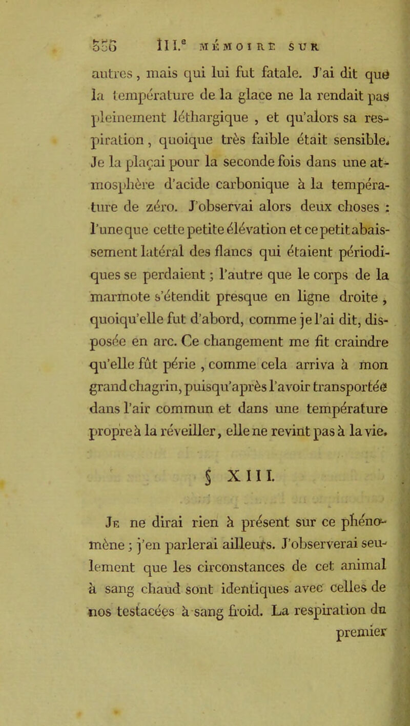 ScG 11 I.® MEMOIRE SUR autres, niais qui lui fut fatale. J’ai dit que la température de la glace ne la rendait pas pleinement léthargique , et qu’alors sa res- piration , quoique très faible était sensible* Je la plaçai pour la seconde fois dans une at- mosphère d’acide carbonique à la tempéra- ture de zéro. J’observai alors deux choses : l’une que cette petite élévation et ce petit abais- sement latéral des flancs qui étaient périodi- ques se perdaient ; l’autre que le corps de la marmote s’étendit presque en ligne droite , quoiqu’elle fut d’abord, comme je l’ai dit, dis- posée en arc. Ce changement me fit craindre qu’elle fût périe , comme cela arriva à mon grand chagrin, puisqu’après l’avoir transportée dans l’air commun et dans une température propre à la réveiller, elle ne revint pas à la vie, $ XIII. • .,4 , ... -i *■ Je ne dirai rien à présent sur ce phéno1- mène ; j’en parlerai ailleurs. J’observerai seu- lement que les circonstances de cet animal h sang chaud sont identiques avec celles de nos testacées à sang froid. La respiration du premier