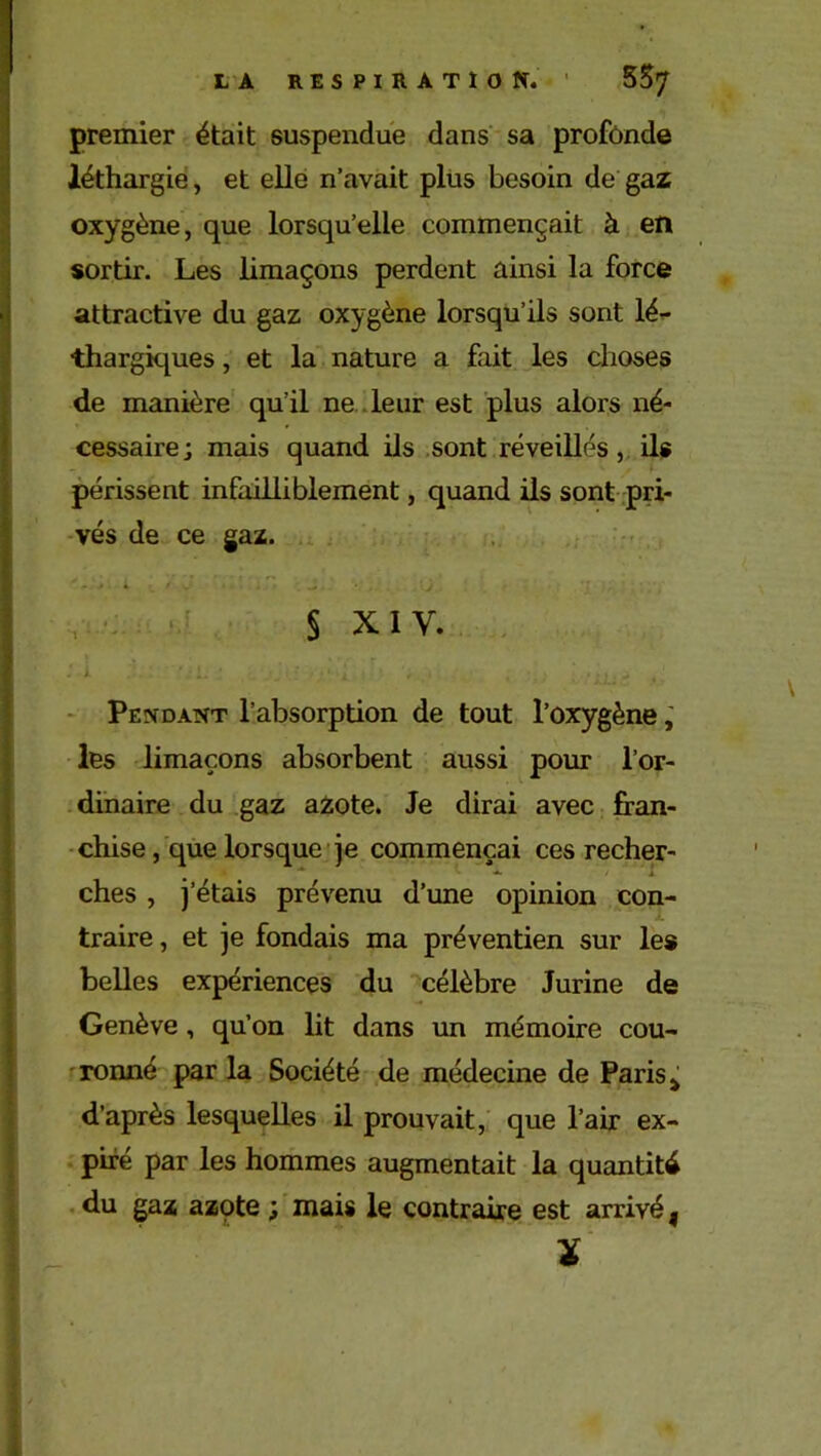premier était suspendue dans sa profonde léthargie, et elle n’avait plus besoin de gaz oxygène, que lorsqu’elle commençait à en sortir. Les limaçons perdent ainsi la force attractive du gaz oxygène lorsqu’ils sont lé- thargiques , et la nature a fait les choses de manière qu’il ne leur est plus alors né- cessaire; mais quand ils sont réveillés, ils périssent infailliblement, quand ils sont pri- vés de ce gaz. § xiv. Pendant l’absorption de tout l’oxygène, les limaçons absorbent aussi pour l’or- dinaire du gaz azote. Je dirai avec fran- chise , que lorsque je commençai ces recher- ches , j’étais prévenu d’une opinion con- traire , et je fondais ma préventien sur les belles expériences du célèbre Jurine de Genève , qu’on lit dans un mémoire cou- ronné parla Société de médecine de Paris * d’après lesquelles il prouvait, que l’air ex- piré par les hommes augmentait la quantité du gaz azpte ; mais le contraire est arrivé 9 X