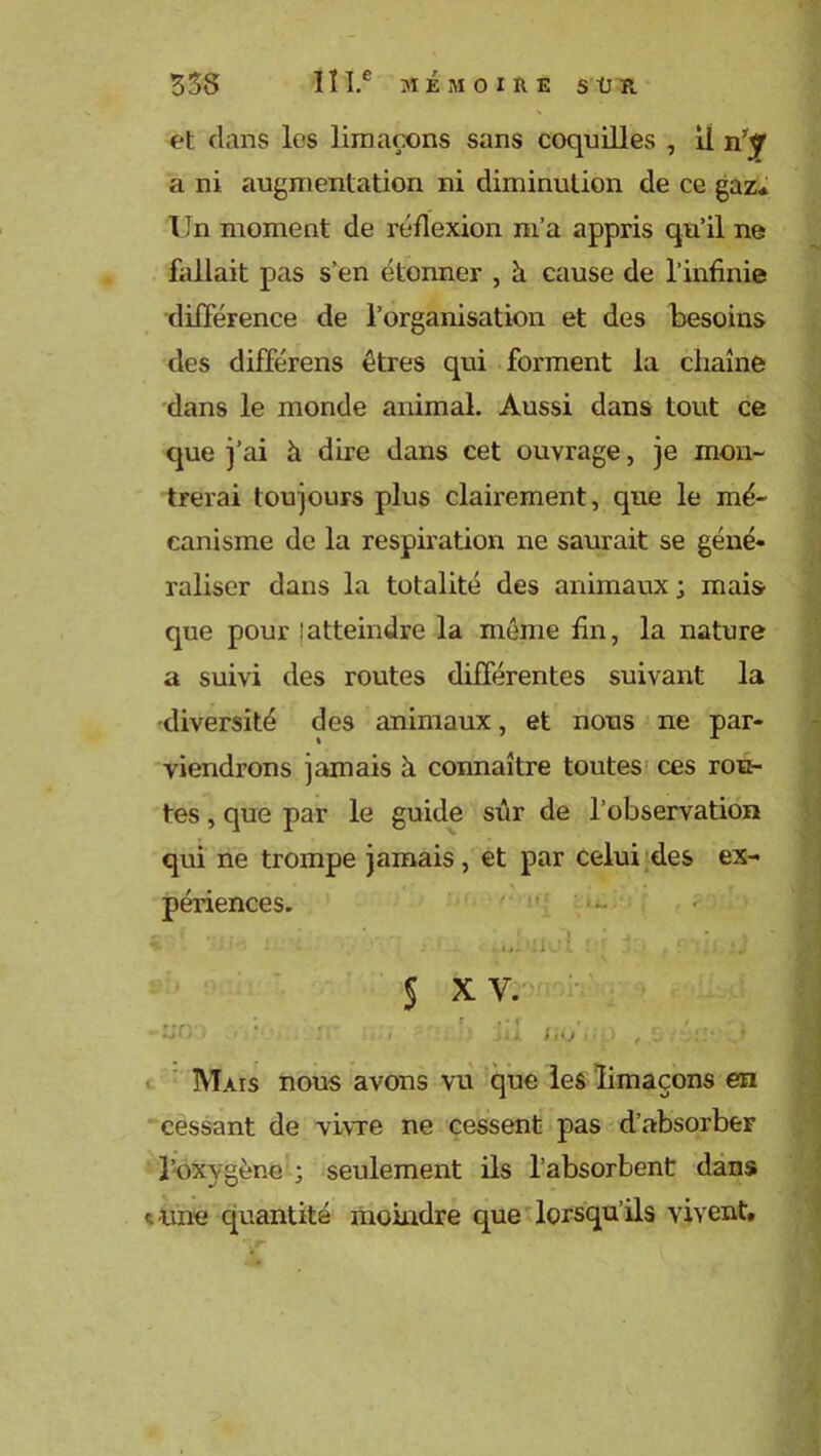 et dans les limaçons sans coquilles , il a ni augmentation ni diminution de ce gaz* Un moment de réflexion m’a appris qu’il ne fallait pas s’en étonner , h cause de l’infinie différence de l’organisation et des besoins des différens êtres qui forment la chaîne dans le monde animal. Aussi dans tout ce que j’ai h dire dans cet ouvrage, je mon- trerai toujours plus clairement, que le mé- canisme de la respiration ne saurait se géné- raliser dans la totalité des animaux; mais que pour ! atteindre la même fin, la nature a suivi des routes différentes suivant la •diversité des animaux, et nous ne par- viendrons jamais à connaître toutes ces rou- tes , que par le guide sûr de l’observation qui ne trompe jamais, et par celui des ex- périences.  - 5 xv. ■no Uij ■ Mais nous avons vu que les limaçons en cessant de vivre ne cessent pas d’absorber l’oxygène ; seulement ils l’absorbent dans t une quantité moindre que lorsqu’ils vivent.